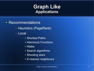 Graph Like
                         Applications

●   Recommendations
       –   Heuristics (PageRank)
       –   Local
               ●   Shortest Paths
               ●   Hammock Functions
               ●   Walks
               ●   Search algorithms
               ●   Shooting stars
               ●   K-nearest neighbours

                          Graph ( Theory and Databases )   9
 