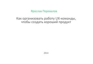 Ярослав Перевалов
Как организовать работу UX-команды,
чтобы создать хороший продукт
2014
 