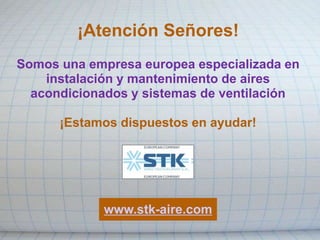 ¡Atención Señores!
Somos una empresa europea especializada en
instalación y mantenimiento de aires
acondicionados y sistemas de ventilación
¡Estamos dispuestos en ayudar!
www.stk-aire.com
 