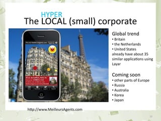 HYPER
            The LOCAL (small) corporate
                                                                 Global trend 
                                                                 • Britain
                                                                 • the Netherlands
                                                                 • United States 
                                                                 already have about 35 
                                                                 similar applica&ons using 
                                                                 Layar

                                                                 Coming soon 
                                                                 • other parts of Europe
                                                                 • Russia
                                                                 • Australia
                                                                 • Korea 
                                                                 • Japan

                 hGp://www.MeilleursAgents.com
June 17th 2010                      PEREY Research & Consul&ng                             10
 