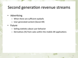 Second genera&on revenue streams
     • Adver&sing
            – When there are suﬃcient eyeballs
            – User generated content (Social AR)
     • Future
            – Selling sta&s&cs about user behavior 
            – Deriva&ves (%) from sales within the mobile AR applica&ons




June 17th 2010                   PEREY Research & Consul&ng                20
 
