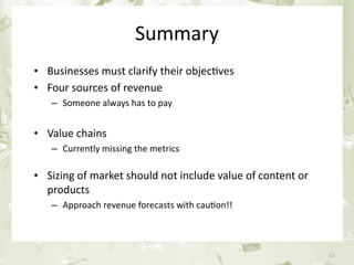 Summary
     • Businesses must clarify their objec&ves
     • Four sources of revenue
            – Someone always has to pay


     • Value chains 
            – Currently missing the metrics

     • Sizing of market should not include value of content or 
       products
            – Approach revenue forecasts with cau&on!!



June 17th 2010                    PEREY Research & Consul&ng      21
 