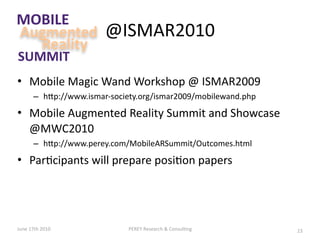 MOBILE
Augmented              @ISMAR2010
  Reality
SUMMIT
• Mobile Magic Wand Workshop @ ISMAR2009
      – hGp://www.ismar‐society.org/ismar2009/mobilewand.php
• Mobile Augmented Reality Summit and Showcase 
  @MWC2010
      – hGp://www.perey.com/MobileARSummit/Outcomes.html
• Par&cipants will prepare posi&on papers




June 17th 2010               PEREY Research & Consul&ng        23
 