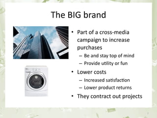 The BIG brand
                         • Part of a cross‐media 
                           campaign to increase 
                           purchases
                                – Be and stay top of mind
                                – Provide u&lity or fun
                         • Lower costs
                                – Increased sa&sfac&on
                                – Lower product returns
                         • They contract out projects

June 17th 2010     PEREY Research & Consul&ng               7
 