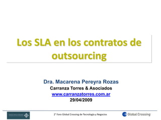 Los SLA en los contratos de
       outsourcing

     Dra. Macarena Pereyra Rozas
       Carranza Torres & Asociados
        www.carranzatorres.com.ar
                29/04/2009


        2° Foro Global Crossing de Tecnología y Negocios
 