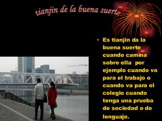 Es tianjin da la buena suerte cuando camina sobre ella  por ejemplo cuando va para el trabajo o cuando va para el colegio cuando tenga una prueba de sociedad o de lenguaje.  tianjin de la buena suerte 