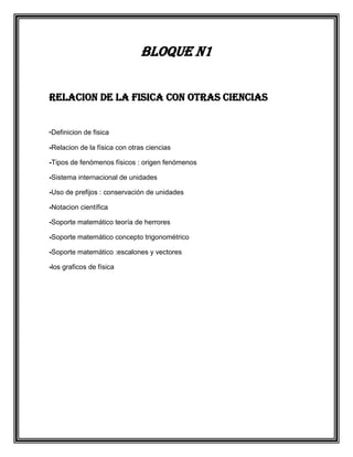 Bloque N1
RELACION DE LA FISICA CON OTRAS CIENCIAS
-Definicion de fisica
-Relacion de la física con otras ciencias
-Tipos de fenómenos físicos : origen fenómenos
-Sistema internacional de unidades
-Uso de prefijos : conservación de unidades
-Notacion científica
-Soporte matemático teoría de herrores
-Soporte matemático concepto trigonométrico
-Soporte matemático :escalones y vectores
-los graficos de física

 