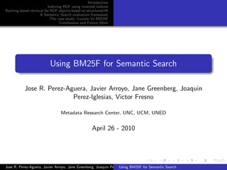Introduction
                          Indexing RDF using inverted indexes
Ranking based retrieval for RDF objects based on structured IR
                     A Semantic Search evaluation framework
                            The case study: Lucene Vs BM25F
                                 Conclusions and Future Work




                          Using BM25F for Semantic Search

           Jose R. Perez-Aguera, Javier Arroyo, Jane Greenberg, Joaquin
                           Perez-Iglesias, Victor Fresno

                                 Metadata Research Center, UNC, UCM, UNED


                                                    April 26 - 2010




Jose R. Perez-Aguera, Javier Arroyo, Jane Greenberg, Joaquin Perez-Iglesias, Victor Fresno
                                                                  Using BM25F for Semantic Search
 
