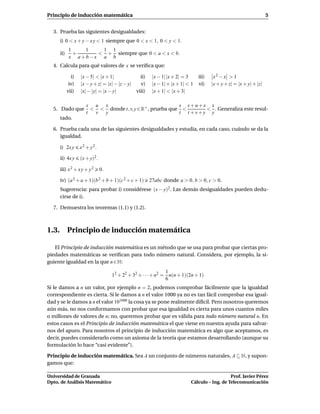 Principio de inducción matemática                                                                                   5


  3. Prueba las siguientes desigualdades:
     i) 0 < x + y − x y < 1 siempre que 0 < x < 1, 0 < y < 1.
           1   1   1 1
     ii)     +    < + siempre que 0 < a < x < b.
           x a+b−x a b
  4. Calcula para qué valores de x se veriﬁca que:

             i)   |x − 5| < |x + 1|             ii)    |x − 1| |x + 2| = 3     iii)    x2 − x > 1
            iv)   |x − y + z| = |x| − |z − y|   v)     |x − 1| + |x + 1| < 1   vi)    |x + y + z| = |x + y| + |z|
           vii)   |x| − |y| = |x − y|         viii)    |x + 1| < |x + 3|

                     s u x                                s s+u+x x
  5. Dado que          < < donde t, v, y ∈ R+ , prueba que <      < . Generaliza este resul-
                     t  v y                               t t +v+y y
     tado.

  6. Prueba cada una de las siguientes desigualdades y estudia, en cada caso, cuándo se da la
     igualdad.

     i) 2x y      x 2 + y 2.

     ii) 4x y     (x + y)2 .

     iii) x 2 + x y + y 2      0.

     iv) (a 2 + a + 1)(b 2 + b + 1)(c 2 + c + 1)      27abc donde a > 0, b > 0, c > 0.
     Sugerencia: para probar i) considérese (x − y)2 . Las demás desigualdades pueden dedu-
     cirse de i).

  7. Demuestra los teoremas (1.1) y (1.2).



1.3. Principio de inducción matemática

   El Principio de inducción matemática es un método que se usa para probar que ciertas pro-
piedades matemáticas se veriﬁcan para todo número natural. Considera, por ejemplo, la si-
guiente igualdad en la que n ∈ N:
                                                               1
                                    12 + 22 + 32 + · · · + n2 = n(n + 1)(2n + 1)
                                                               6
Si le damos a n un valor, por ejemplo n = 2, podemos comprobar fácilmente que la igualdad
correspondiente es cierta. Si le damos a n el valor 1000 ya no es tan fácil comprobar esa igual-
dad y se le damos a n el valor 101000 la cosa ya se pone realmente difícil. Pero nosotros queremos
aún más, no nos conformamos con probar que esa igualdad es cierta para unos cuantos miles
o millones de valores de n; no, queremos probar que es válida para todo número natural n. En
estos casos es el Principio de inducción matemática el que viene en nuestra ayuda para salvar-
nos del apuro. Para nosotros el principio de inducción matemática es algo que aceptamos, es
decir, puedes considerarlo como un axioma de la teoría que estamos desarrollando (aunque su
formulación lo hace “casi evidente”).

Principio de inducción matemática. Sea A un conjunto de números naturales, A ⊆ N, y supon-
gamos que:

Universidad de Granada                                                                       Prof. Javier Pérez
Dpto. de Análisis Matemático                                              Cálculo – Ing. de Telecomunicación
 