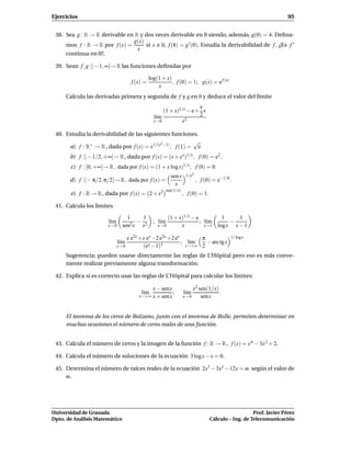 Ejercicios                                                                                                           95


 38. Sea g : R → R derivable en R y dos veces derivable en 0 siendo, además, g(0) = 4. Deﬁna-
                               g(x)
     mos f : R → R por f (x) =      si x 0, f (8) = g ′ (0). Estudia la derivabilidad de f . ¿Es f ′
                                 x
     continua en 0?.

 39. Sean f , g :] − 1, ∞[→ R las funciones deﬁnidas por

                                               log(1 + x)
                                     f (x) =              , f (0) = 1; g(x) = e f (x)
                                                   x
     Calcula las derivadas primera y segunda de f y g en 0 y deduce el valor del límite
                                                                    e
                                                     (1 + x)1/x − e+ x
                                                 l´m
                                                  ı                 2
                                                 x→0         x2

 40. Estudia la derivabilidad de las siguientes funciones.
                                            2             √
      a) f : R+ → R , dada por f (x) = x1/(x −1) , f (1) = e
       b) f :] − 1/2, +∞[→ R , dada por f (x) = (x + ex )1/x , f (0) = e2 .
       c) f : [0, +∞[→ R , dada por f (x) = (1 + x log x)1/x , f (0) = 0.
                                                           sen x     1/x2
       d) f :] − π/2, π/2[→ R , dada por f (x) =                            , f (0) = e−1/6 .
                                                             x
                                                         sen(1/x)
       e) f : R → R , dada por f (x) = 2 + x2                       , f (0) = 1.

 41. Calcula los límites

                                   1      1             (1 + x)1/x − e         1      1
                        l´m
                         ı           2x
                                        − 2      ; l´m
                                                    ı                  ; l´m
                                                                          ı        −
                        x→ 0     sen     x         x→ 0       x          x→1 log x   x−1

                                   x e2x +x ex −2 e2x +2 ex        π                        1/ logx
                               l´m
                                ı                           ; l´m
                                                                ı    − arc tg x
                              x→ 0        (ex −1)3            x→+∞ 2

     Sugerencia: pueden usarse directamente las reglas de L’Hôpital pero eso es más conve-
     niente realizar previamente alguna transformación.

 42. Explica si es correcto usar las reglas de L’Hôpital para calcular los límites:

                                             x − senx                    x2 sen(1/x)
                                         l´m
                                          ı           ;             l´m
                                                                     ı               .
                                        x→+∞ x + senx               x→ 0     sen x


     El teorema de los ceros de Bolzano, junto con el teorema de Rolle, permiten determinar en
     muchas ocasiones el número de ceros reales de una función.


 43. Calcula el número de ceros y la imagen de la función f : R → R , f (x) = x 6 − 3x 2 + 2.

 44. Calcula el número de soluciones de la ecuación 3 log x − x = 0.

 45. Determina el número de raíces reales de la ecuación 2x3 − 3x2 − 12x = m según el valor de
     m.




Universidad de Granada                                                                                Prof. Javier Pérez
Dpto. de Análisis Matemático                                                       Cálculo – Ing. de Telecomunicación
 