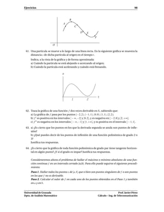 Ejercicios                                                                                              98



                                          B
                                    A
                                                  C

                                                      D   E
                                                                  F

                          O

 61. Una partícula se mueve a lo largo de una línea recta. En la siguiente gráﬁca se muestra la
     distancia s de dicha partícula al origen en el tiempo t.
     Indica, a la vista de la gráﬁca y de forma aproximada:
     a) Cuándo la partícula se está alejando o acercando al origen;
     b) Cuándo la partícula está acelerando y cuándo está frenando.

                                   s




                                                                      t
                                              1           2


 62. Traza la gráﬁca de una función f dos veces derivable en R, sabiendo que:
     a) La gráﬁca de f pasa por los puntos (−2, 2), (−1, 1), (0, 0), (1, 1), (2, 2);
     b) f ′ es positiva en los intervalos ] − ∞, −2[ y ]0, 2[, y es negativa en ] − 2, 0[ y ]2, +∞[;
     c) f ′′ es negativa en los intervalos ] − ∞, −1[ y ]1, +∞[, y es positiva en el intervalo ] − 1, 1[.

 63. a) ¿Es cierto que los puntos en los que la derivada segunda se anula son puntos de inﬂe-
     xión?
     b) ¿Qué puedes decir de los puntos de inﬂexión de una función polinómica de grado 2 o
     3?
     Justiﬁca tus respuestas.

 64. ¿Es cierto que la gráﬁca de toda función polinómica de grado par tiene tangente horizon-
     tal en algún punto? ¿Y si el grado es impar? Justiﬁca tus respuestas.

     Consideraremos ahora el problema de hallar el máximo o mínimo absolutos de una fun-
     ción continua f en un intervalo cerrado [a,b]. Para ello puede seguirse el siguiente procedi-
     miento:
     Paso 1. Hallar todos los puntos x de [a, b] que o bien son puntos singulares de f o son puntos
     en los que f no es derivable.
     Paso 2. Calcular el valor de f en cada uno de los puntos obtenidos en el Paso 1 y también
     en a y en b.


Universidad de Granada                                                                   Prof. Javier Pérez
Dpto. de Análisis Matemático                                          Cálculo – Ing. de Telecomunicación
 