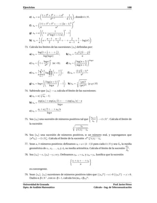 Ejercicios                                                                                                                            100


                         1 + 2k + 3k + · · · + nk    1
     e) xn = n                     k+1
                                                  −     , donde k ∈ N.
                                 n                  k+1
                                                                     n2
                    3 1 + 32 + 52 + · · · + (2n − 1)2
     f ) xn =
                    4              n3
                                                           n
                                          1
     g) xn = n            1+                                   −1
                               n3 log(1 + 1/n)
                1    n−1 n−2         2  1
     h) xn =      n+    +    + ···+    + − log(n!)
                n     2   3         n−1 n
 73. Calcula los límites de las sucesiones {xn } deﬁnidas por:
                                                 √ √      √
             log 1 + 1 + · · · + 1             e e 3 e··· n e
     a) xn =         2           n
                                   ;   b) xn =
                  log(log n)                         n
                                   n                                                        n log n
                          log n                                             log(n + 2)
     c) xn = 1 +                        (α > 0);               d) xn =
                           nα                                               log(n + 1)
                     n            k                j                         √
                1         1                   1                            (2 n n − 1)n
     e) xn =                log          1+            ;        f ) xn =
                n         k                   j                                 n2
                    k=1           j=1

                                              n
                             log(n + 1)                                           (pn)!
     g) xn = log n                                − 1 ; h) xn =              n
                                                                                          (p, q ∈ N)
                                log n                                            (qn) p n

 74. Sabiendo que {an } → a, calcula el límite de las sucesiones:
                    n
     a) xn = n(          an − 1)
                exp(a1 ) + exp(a2 /2) + · · · + exp(an /n) − n
     b) xn =
                                   log n
                a1 + a2/2 + · · · + an/n
     c) xn =
                        log n
                                                                                                xn+1
 75. Sea {xn } una sucesión de números positivos tal que                                                  → L ∈ R+ . Calcula el límite de
                                                                                                 xn
     la sucesión
                                                                                x
                                                                     n     √ n
                                                                           n                .
                                                                             x1 x2 · · · xn

 76. Sea {xn } una sucesión de números positivos, α un número real, y supongamos que
     {nαxn } → L ∈ R+ . Calcula el límite de la sucesión nα x1 x2 · · · xn .
                                                           n
                    o

 77. Sean a, b números positivos; deﬁnamos xk = a+(k−1)b para cada k ∈ N y sea Gn la media
                                                                                                   Gn
     geométrica de x1 , x2 , . . . , xn y An su media aritmética. Calcula el límite de la sucesión    .
                                                                                                   An
 78. Sea {xn } → x, {yn } → y, x y. Deﬁnamos z2n−1 = xn , y z2n = yn . Justiﬁca que la sucesión

                                                                    z1 + z2 + · · · + zn
                                                                            n
     es convergente.

 79. Sean {xn }, {yn } sucesiones de números positivos tales que {(xn )n } → x > 0 {(yn )n } → y > 0.
     Dados α, β ∈ R+ , con α+β = 1, calcula l´m(αxn +βyn )n .
                                             ı

Universidad de Granada                                                                                                   Prof. Javier Pérez
Dpto. de Análisis Matemático                                                                          Cálculo – Ing. de Telecomunicación
 