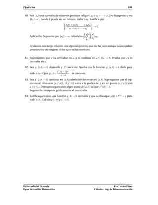 Ejercicios                                                                                                 101


 80. Sea {an } una sucesión de números positivos tal que {a1 + a2 + · · · + an } es divergente, y sea
     {bn} → L, donde L puede ser un número real o ±∞. Justiﬁca que

                                         a1 b1 + a2 b2 + · · · + an bn
                                                                          → L.
                                             a1 + a2 + · · · + an
                                                                   n
                                                             1           n
     Aplicación. Supuesto que {xn } → x, calcula l´m
                                                  ı                        xk .
                                                             2n          k
                                                                  k=1


     Acabamos esta larga relación con algunos ejercicios que me ha parecido que no encajaban
     propiamente en ninguno de los apartados anteriores.


 81. Supongamos que f es derivable en a, g es continua en a y f (a) = 0. Prueba que f g es
     derivable en a.

 82. Sea f : [a, b] → R derivable y f ′ creciente. Prueba que la función g :]a, b] → R dada para
                                 f (x) − f (a)
     todo x ∈]a, b] por g(x) =                 , es creciente.
                                     x−a
 83. Sea f : [a, b] → R continua en [a, b] y derivable dos veces en ]a, b[. Supongamos que el seg-
     mento de extremos (a, f (a)), (b, f (b)) corta a la gráﬁca de f en un punto (c, f (c)) con
     a < c < b. Demuestra que existe algún punto d ∈]a, b[ tal que f ′ ′ (d) = 0.
     Sugerencia: interpreta gráﬁcamente el enunciado.

 84. Justiﬁca que existe una función g : R → R derivable y que veriﬁca que g(x) + eg(x) = x para
     todo x ∈ R. Calcula g ′ (1) y g ′ (1 + e).




Universidad de Granada                                                                        Prof. Javier Pérez
Dpto. de Análisis Matemático                                               Cálculo – Ing. de Telecomunicación
 