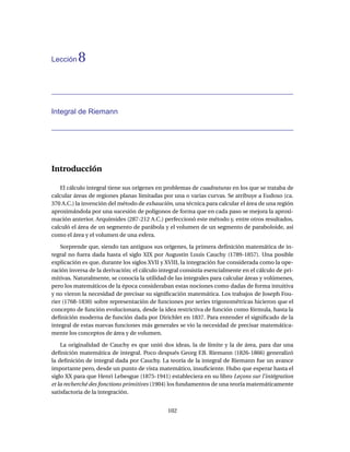 Lección   8


Integral de Riemann




Introducción

   El cálculo integral tiene sus orígenes en problemas de cuadraturas en los que se trataba de
calcular áreas de regiones planas limitadas por una o varias curvas. Se atribuye a Eudoxo (ca.
370 A.C.) la invención del método de exhaución, una técnica para calcular el área de una región
aproximándola por una sucesión de polígonos de forma que en cada paso se mejora la aproxi-
mación anterior. Arquímides (287-212 A.C.) perfeccionó este método y, entre otros resultados,
calculó el área de un segmento de parábola y el volumen de un segmento de paraboloide, así
como el área y el volumen de una esfera.

    Sorprende que, siendo tan antiguos sus orígenes, la primera deﬁnición matemática de in-
tegral no fuera dada hasta el siglo XIX por Augustin Louis Cauchy (1789-1857). Una posible
explicación es que, durante los siglos XVII y XVIII, la integración fue considerada como la ope-
ración inversa de la derivación; el cálculo integral consistía esencialmente en el cálculo de pri-
mitivas. Naturalmente, se conocía la utilidad de las integrales para calcular áreas y volúmenes,
pero los matemáticos de la época consideraban estas nociones como dadas de forma intuitiva
y no vieron la necesidad de precisar su signiﬁcación matemática. Los trabajos de Joseph Fou-
rier (1768-1830) sobre representación de funciones por series trigonométricas hicieron que el
concepto de función evolucionara, desde la idea restrictiva de función como fórmula, hasta la
deﬁnición moderna de función dada por Dirichlet en 1837. Para entender el signiﬁcado de la
integral de estas nuevas funciones más generales se vio la necesidad de precisar matemática-
mente los conceptos de área y de volumen.

    La originalidad de Cauchy es que unió dos ideas, la de límite y la de área, para dar una
deﬁnición matemática de integral. Poco después Georg F.B. Riemann (1826-1866) generalizó
la deﬁnición de integral dada por Cauchy. La teoría de la integral de Riemann fue un avance
importante pero, desde un punto de vista matemático, insuﬁciente. Hubo que esperar hasta el
siglo XX para que Henri Lebesgue (1875-1941) estableciera en su libro Leçons sur l’intégration
et la recherché des fonctions primitives (1904) los fundamentos de una teoría matemáticamente
satisfactoria de la integración.


                                               102
 