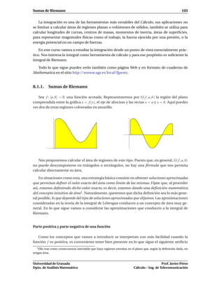 Sumas de Riemann                                                                                            103


    La integración es una de las herramientas más versátiles del Cálculo, sus aplicaciones no
se limitan a calcular áreas de regiones planas o volúmenes de sólidos, también se utiliza para
calcular longitudes de curvas, centros de masas, momentos de inercia, áreas de superﬁcies,
para representar magnitudes físicas como el trabajo, la fuerza ejercida por una presión, o la
energía potencial en un campo de fuerzas.

    En este curso vamos a estudiar la integración desde un punto de vista esencialmente prác-
tico. Nos interesa la integral como herramienta de cálculo y para ese propósito es suﬁciente la
integral de Riemann.

  Todo lo que sigue puedes verlo también como página Web y en formato de cuaderno de
Mathematica en el sitio http://wwww.ugr.es/local/fjperez.


8.1.1. Sumas de Riemann

   Sea f : [a, b] → R una función acotada. Representaremos por G( f , a, b) la región del plano
comprendida entre la gráﬁca y = f (x), el eje de abscisas y las rectas x = a y x = b. Aquí puedes
ver dos de estas regiones coloreadas en amarillo.




   Nos proponemos calcular el área de regiones de este tipo. Puesto que, en general, G( f , a, b)
no puede descomponerse en triángulos o rectángulos, no hay una fórmula que nos permita
calcular directamente su área.

    En situaciones como esta, una estrategia básica consiste en obtener soluciones aproximadas
que permitan deﬁnir el valor exacto del área como límite de las mismas. Fíjate que, al proceder
así, estamos deﬁniendo dicho valor exacto, es decir, estamos dando una deﬁnición matemática
del concepto intuitivo de área 1 . Naturalmente, queremos que dicha deﬁnición sea lo más gene-
ral posible, lo que depende del tipo de soluciones aproximadas que elijamos. Las aproximaciones
consideradas en la teoría de la integral de Lebesgue conducen a un concepto de área muy ge-
neral. En lo que sigue vamos a considerar las aproximaciones que conducen a la integral de
Riemann.


Parte positiva y parte negativa de una función

   Como los conceptos que vamos a introducir se interpretan con más facilidad cuando la
función f es positiva, es conveniente tener bien presente en lo que sigue el siguiente artiﬁcio
  1 Ellotrae como consecuencia inevitable que haya regiones extrañas en el plano que, según la deﬁnición dada, no
tengan área.


Universidad de Granada                                                                      Prof. Javier Pérez
Dpto. de Análisis Matemático                                             Cálculo – Ing. de Telecomunicación
 