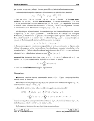 Sumas de Riemann                                                                                                          104


que permite representar cualquier función como diferencia de dos funciones positivas.

    Cualquier función f puede escribirse como diferencia de dos funciones positivas:
                                        | f (x)| + f (x)            | f (x)| − f (x)
                                   f + (x) =             f − (x) =
                                                2                           2
Es claro que f (x) = f  + (x) − f − (x) y que f + (x)    0, f − (x)     0. La función f + se llama parte po-
sitiva de f , y la función f − se llama parte negativa de f . Si f (x)            0 se tiene que f (x) = f + (x) y
f − (x) = 0; mientras que si f (x) 0 se tiene que f (x) = − f − (x) y f + (x) = 0. Fíjate que, a pesar de
su nombre y de la forma en que se simboliza, la función f − es una función positiva. También
es consecuencia de las deﬁniciones dadas que | f (x)| = f + (x) + f − (x).

    En lo que sigue, representaremos el valor exacto (que aún no hemos deﬁnido) del área de
la región G( f , a, b) por λ(G( f , a, b)) (la letra “λ” alude a la inicial de “Lebesgu”). En la integral
de Riemann, el área buscada se aproxima por rectángulos de la siguiente forma. Primero, se
divide el intervalo [a, b] en un número ﬁnito de subintervalos [xk−1 , xk ], 1 k n, cuyas longitudes
pueden ser distintas y con la única condición de que no se solapen:
                                        a = x0 < x1 < x2 < · · · < xn−1 < xn = b
Se dice que estos puntos constituyen una partición de [a, b]. A continuación se elige en cada
subintervalo un punto tk ∈ [xk−1 , xk ], y se forma el rectángulo cuya base es el intervalo [xk−1 , xk ] y
altura igual a f (tk ). Dicho rectángulo está en el semiplano superior si f (tk ) > 0 y en el semiplano
                                                                         n
inferior si f (tk ) < 0. Finalmente se forma la suma                          f (tk )(xk − xk−1 ).
                                                                        k=1
8.1 Deﬁnición. Dada una partición P = {a = x0 , x1 , x2 , . . . , xn−1 , xn = b} del intervalo [a, b], y un
punto tk ∈ [xk−1 , xk ] en cada uno de los intervalos de la misma, el número
                                                              n
                                               σ( f , P) =          f (tk )(xk − xk−1 )
                                                             k=1

se llama una suma de Riemann de f para la partición P.


Observaciones

   • Fíjate que, como hay libertad para elegir los puntos tk ∈ [xk−1 , xk ], para cada partición P hay
inﬁnitas sumas de Riemann.

   • Cuando la función f es positiva, σ( f , P) es una aproximación del área de la región G( f , a, b).
Simbólicamente σ( f , P) ≈ λ(G( f , a, b)).

    • Cuando la función f toma valores positivos y negativos podemos escribir
                              n                               n
             σ( f , P)   =         f (tk )(xk − xk−1 ) =           ( f + (tk ) − f − (tk ))(xk − xk−1 ) =
                             k=1                             k=1
                              n                                n
                         =          +
                                   f (tk )(xk − xk−1 ) −             f − (tk )(xk − xk−1) = σ( f + , P) − σ( f − , P)
                             k=1                              k=1

En este caso σ( f , P) es una aproximación del área de G( f + , a, b) menos el área de G( f − , a, b).
Simbólicamente σ( f , P) ≈ λ(G( f + , a, b)) − λ(G( f − , a, b)).

    En la siguiente ﬁgura pueden apreciarse estas aproximaciones.

Universidad de Granada                                                                                       Prof. Javier Pérez
Dpto. de Análisis Matemático                                                              Cálculo – Ing. de Telecomunicación
 