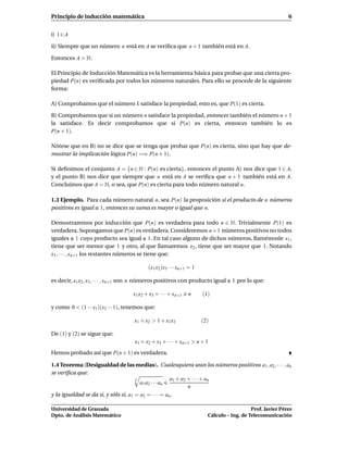 Principio de inducción matemática                                                                           6


i) 1 ∈ A

ii) Siempre que un número n está en A se veriﬁca que n + 1 también está en A.

Entonces A = N.

El Principio de Inducción Matemática es la herramienta básica para probar que una cierta pro-
piedad P(n) es veriﬁcada por todos los números naturales. Para ello se procede de la siguiente
forma:

A) Comprobamos que el número 1 satisface la propiedad, esto es, que P(1) es cierta.

B) Comprobamos que si un número n satisface la propiedad, entonces también el número n + 1
la satisface. Es decir comprobamos que si P(n) es cierta, entonces también lo es
P(n + 1).

Nótese que en B) no se dice que se tenga que probar que P(n) es cierta, sino que hay que de-
mostrar la implicación lógica P(n) =⇒ P(n + 1).

Si deﬁnimos el conjunto A = {n ∈ N : P(n) es cierta}, entonces el punto A) nos dice que 1 ∈ A,
y el punto B) nos dice que siempre que n está en A se veriﬁca que n + 1 también está en A.
Concluimos que A = N, o sea, que P(n) es cierta para todo número natural n.

1.3 Ejemplo. Para cada número natural n, sea P(n) la proposición si el producto de n números
positivos es igual a 1, entonces su suma es mayor o igual que n.

Demostraremos por inducción que P(n) es verdadera para todo n ∈ N. Trivialmente P(1) es
verdadera. Supongamos que P(n) es verdadera. Consideremos n+1 números positivos no todos
iguales a 1 cuyo producto sea igual a 1. En tal caso alguno de dichos números, llamémosle x1 ,
tiene que ser menor que 1 y otro, al que llamaremos x2 , tiene que ser mayor que 1. Notando
x3 , · · · , xn+1 los restantes números se tiene que:

                                           (x1 x2 )x3 · · · xn+1 = 1

es decir, x1 x2 , x3 , · · · , xn+1 son n números positivos con producto igual a 1 por lo que:

                                    x1 x2 + x3 + · · · + xn+1   n      (1)

y como 0 < (1 − x1)(x2 − 1), tenemos que:

                                    x1 + x2 > 1 + x1 x2                (2)

De (1) y (2) se sigue que:
                                    x1 + x2 + x3 + · · · + xn+1 > n + 1
Hemos probado así que P(n + 1) es verdadera.

1.4 Teorema (Desigualdad de las medias). Cualesquiera sean los números positivos a1 , a2 , · · · , an
se veriﬁca que:
                                      n                a1 + a2 + · · · + an
                                        a1 a2 · · · an
                                                               n
y la igualdad se da si, y sólo si, a1 = a2 = · · · = an .

Universidad de Granada                                                                      Prof. Javier Pérez
Dpto. de Análisis Matemático                                             Cálculo – Ing. de Telecomunicación
 