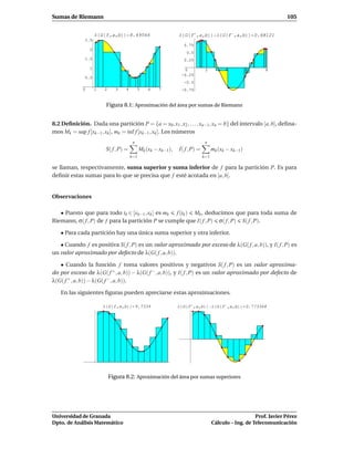 Sumas de Riemann                                                                                                    105


                     Λ G f,a,b          8.49566                 Λ G f ,a,b            Λ G f ,a,b          0.68121
              2.5
                                                                  0.75
                 2
                                                                   0.5
              1.5                                                 0.25

                 1                                                0            2          4           6      8
                                                                 -0.25
              0.5
                                                                  -0.5
             0       1   2      3   4        5    6   7          -0.75


                          Figura 8.1: Aproximación del área por sumas de Riemann


8.2 Deﬁnición. Dada una partición P = {a = x0 , x1 , x2 , . . . , xn−1 , xn = b} del intervalo [a, b], deﬁna-
mos Mk = sup f [xk−1 , xk ], mk = ´nf f [xk−1 , xk ]. Los números
                                  ı
                                         n                                     n
                          S( f , P) =         Mk (xk − xk−1),   I( f , P) =         mk (xk − xk−1 )
                                        k=1                                   k=1

se llaman, respectivamente, suma superior y suma inferior de f para la partición P. Es para
deﬁnir estas sumas para lo que se precisa que f esté acotada en [a, b].


Observaciones

   • Puesto que para todo tk ∈ [xk−1 , xk ] es mk f (tk ) Mk , deducimos que para toda suma de
Riemann, σ( f , P) de f para la partición P se cumple que I( f , P) σ( f , P) S( f , P).

   • Para cada partición hay una única suma superior y otra inferior.

   • Cuando f es positiva S( f , P) es un valor aproximado por exceso de λ(G( f , a, b)), y I( f , P) es
un valor aproximado por defecto de λ(G( f , a, b)).

   • Cuando la función f toma valores positivos y negativos S( f , P) es un valor aproxima-
do por exceso de λ(G( f + , a, b)) − λ(G( f − , a, b)), y I( f , P) es un valor aproximado por defecto de
λ(G( f + , a, b)) − λ(G( f − , a, b)).

   En las siguientes ﬁguras pueden apreciarse estas aproximaciones.

                         Λ G f,a,b           9.7334             Λ G f ,a,b          Λ G f ,a,b        0.773368




                             Figura 8.2: Aproximación del área por sumas superiores




Universidad de Granada                                                                                 Prof. Javier Pérez
Dpto. de Análisis Matemático                                                        Cálculo – Ing. de Telecomunicación
 