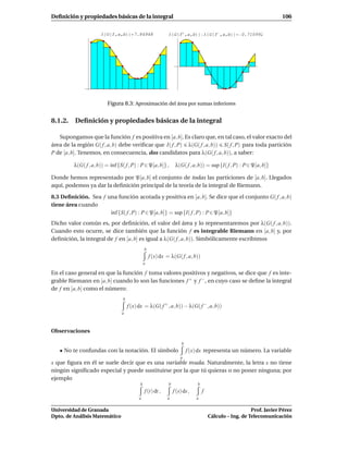 Deﬁnición y propiedades básicas de la integral                                                                          106


                      Λ G f,a,b          7.84948              Λ G f ,a,b               Λ G f ,a,b     0.710992




                          Figura 8.3: Aproximación del área por sumas inferiores


8.1.2. Deﬁnición y propiedades básicas de la integral

   Supongamos que la función f es positiva en [a, b]. Es claro que, en tal caso, el valor exacto del
área de la región G( f , a, b) debe veriﬁcar que I( f , P) λ(G( f , a, b)) S( f , P) para toda partición
P de [a, b]. Tenemos, en consecuencia, dos candidatos para λ(G( f , a, b)), a saber:

         λ(G( f , a, b)) = ´nf {S( f , P) : P ∈ P[a, b]} ,
                           ı                                       λ(G( f , a, b)) = sup {I( f , P) : P∈ P[a, b]}

Donde hemos representado por P[a, b] el conjunto de todas las particiones de [a, b]. Llegados
aquí, podemos ya dar la deﬁnición principal de la teoría de la integral de Riemann.

8.3 Deﬁnición. Sea f una función acotada y positiva en [a, b]. Se dice que el conjunto G( f , a, b)
tiene área cuando
                      ´nf {S( f , P) : P ∈ P[a, b]} = sup {I( f , P) : P ∈ P[a, b]}
                      ı
Dicho valor común es, por deﬁnición, el valor del área y lo representaremos por λ(G( f , a, b)).
Cuando esto ocurre, se dice también que la función f es integrable Riemann en [a, b] y, por
deﬁnición, la integral de f en [a, b] es igual a λ(G( f , a, b)). Simbólicamente escribimos
                                                b
                                                    f (x) dx = λ(G( f , a, b))
                                                a

En el caso general en que la función f toma valores positivos y negativos, se dice que f es inte-
grable Riemann en [a, b] cuando lo son las funciones f + y f − , en cuyo caso se deﬁne la integral
de f en [a, b] como el número:
                                  b
                                      f (x) dx = λ(G( f + , a, b)) − λ(G( f −, a, b))
                                 a



Observaciones

                                                                       b
   • No te confundas con la notación. El símbolo                           f (x) dx representa un número. La variable
                                                                      a
x que ﬁgura en él se suele decir que es una variable muda. Naturalmente, la letra x no tiene
ningún signiﬁcado especial y puede sustituirse por la que tú quieras o no poner ninguna; por
ejemplo
                                            b                 b                b
                                                f (t) dt ,        f (s) ds ,       f
                                            a                a                 a

Universidad de Granada                                                                                     Prof. Javier Pérez
Dpto. de Análisis Matemático                                                            Cálculo – Ing. de Telecomunicación
 