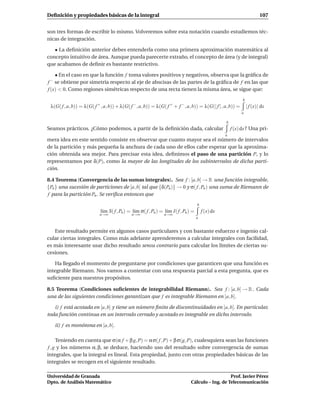 Deﬁnición y propiedades básicas de la integral                                                                           107


son tres formas de escribir lo mismo. Volveremos sobre esta notación cuando estudiemos téc-
nicas de integración.

   • La deﬁnición anterior debes entenderla como una primera aproximación matemática al
concepto intuitivo de área. Aunque pueda parecerte extraño, el concepto de área (y de integral)
que acabamos de deﬁnir es bastante restrictivo.

    • En el caso en que la función f toma valores positivos y negativos, observa que la gráﬁca de
f−  se obtiene por simetría respecto al eje de abscisas de las partes de la gráﬁca de f en las que
f (x) < 0. Como regiones simétricas respecto de una recta tienen la misma área, se sigue que:
                                                                                                             b
 λ(G( f , a, b)) = λ(G( f + , a, b)) + λ(G( f −, a, b)) = λ(G( f + + f − , a, b)) = λ(G(| f | , a, b)) =         | f (x)| dx
                                                                                                            a

                                                                                                   b
Seamos prácticos. ¿Cómo podemos, a partir de la deﬁnición dada, calcular                               f (x) dx ? Una pri-
                                                                                                   a
mera idea en este sentido consiste en observar que cuanto mayor sea el número de intervalos
de la partición y más pequeña la anchura de cada uno de ellos cabe esperar que la aproxima-
ción obtenida sea mejor. Para precisar esta idea, deﬁnimos el paso de una partición P, y lo
representamos por δ(P), como la mayor de las longitudes de los subintervalos de dicha parti-
ción.

8.4 Teorema (Convergencia de las sumas integrales). Sea f : [a, b] → R una función integrable,
{Pn } una sucesión de particiones de [a, b] tal que {δ(Pn )} → 0 y σ( f , Pn ) una suma de Riemann de
f para la partición Pn . Se veriﬁca entonces que
                                                                                    b
                            l´m S( f , Pn ) = l´m σ( f , Pn ) = l´m I( f , Pn ) =
                             ı                 ı                 ı                      f (x) dx
                           n→∞               n→∞               n→∞
                                                                                    a


   Este resultado permite en algunos casos particulares y con bastante esfuerzo e ingenio cal-
cular ciertas integrales. Como más adelante aprenderemos a calcular integrales con facilidad,
es más interesante usar dicho resultado sensu contrario para calcular los límites de ciertas su-
cesiones.

   Ha llegado el momento de preguntarse por condiciones que garanticen que una función es
integrable Riemann. Nos vamos a contentar con una respuesta parcial a esta pregunta, que es
suﬁciente para nuestros propósitos.

8.5 Teorema (Condiciones suﬁcientes de integrabilidad Riemann). Sea f : [a, b] → R . Cada
una de las siguientes condiciones garantizan que f es integrable Riemann en [a, b].

   i) f está acotada en [a, b] y tiene un número ﬁnito de discontinuidades en [a, b]. En particular,
toda función continua en un intervalo cerrado y acotado es integrable en dicho intervalo.

     ii) f es monótona en [a, b].

      Teniendo en cuenta que σ(α f + β g, P) = α σ( f , P) + β σ(g, P), cualesquiera sean las funciones
 f , g y los números α, β, se deduce, haciendo uso del resultado sobre convergencia de sumas
integrales, que la integral es lineal. Esta propiedad, junto con otras propiedades básicas de las
integrales se recogen en el siguiente resultado.

Universidad de Granada                                                                            Prof. Javier Pérez
Dpto. de Análisis Matemático                                                   Cálculo – Ing. de Telecomunicación
 