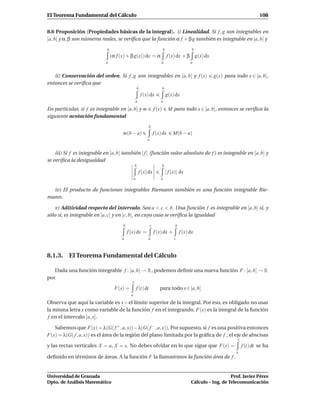 El Teorema Fundamental del Cálculo                                                                                                  108


8.6 Proposición (Propiedades básicas de la integral). i) Linealidad. Si f , g son integrables en
[a, b] y α, β son números reales, se veriﬁca que la función α f + β g también es integrable en [a, b] y
                             b                                               b                    b
                                 (α f (x) + β g(x)) dx = α                       f (x) dx + β g(x) dx
                            a                                             a                      a


   ii) Conservación del orden. Si f , g son integrables en [a, b] y f (x)                                  g(x) para todo x ∈ [a, b],
entonces se veriﬁca que
                                                     b                       b
                                                         f (x) dx                g(x) dx
                                                 a                       a

En particular, si f es integrable en [a, b] y m                      f (x)        M para todo x ∈ [a, b], entonces se veriﬁca la
siguiente acotación fundamental
                                                                b
                                       m(b − a)                      f (x) dx        M(b − a)
                                                             a


    iii) Si f es integrable en [a, b] también | f | (función valor absoluto de f ) es integrable en [a, b] y
se veriﬁca la desigualdad
                                                 b                           b
                                                      f (x) dx                   | f (x)| dx
                                                 a                       a


  iv) El producto de funciones integrables Riemann también es una función integrable Rie-
mann.

    v) Aditividad respecto del intervalo. Sea a < c < b. Una función f es integrable en [a, b] si, y
sólo si, es integrable en [a, c] y en [c, b], en cuyo caso se veriﬁca la igualdad
                                       b                         c                     b
                                           f (x) dx =                f (x) dx +            f (x) dx
                                       a                     a                        c



8.1.3. El Teorema Fundamental del Cálculo

   Dada una función integrable f : [a, b] → R , podemos deﬁnir una nueva función F : [a, b] → R
por
                                             x
                                   F(x) =            f (t) dt            para todo x ∈ [a, b]
                                             a

Observa que aquí la variable es x – el límite superior de la integral. Por eso, es obligado no usar
la misma letra x como variable de la función f en el integrando. F(x) es la integral de la función
 f en el intervalo [a, x].

   Sabemos que F(x) = λ(G( f + , a, x))−λ(G( f − , a, x)). Por supuesto, si f es una positiva entonces
F(x) = λ(G( f , a, x)) es el área de la región del plano limitada por la gráﬁca de f , el eje de abscisas
                                                                                                                       x
y las rectas verticales X = a, X = x. No debes olvidar en lo que sigue que F(x) =                                          f (t) dt se ha
                                                                                                                      a
deﬁnido en términos de áreas. A la función F la llamaremos la función área de f .


Universidad de Granada                                                                                              Prof. Javier Pérez
Dpto. de Análisis Matemático                                                                     Cálculo – Ing. de Telecomunicación
 