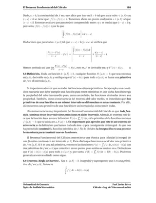 El Teorema Fundamental del Cálculo                                                                                110


Dado, ε > 0, la continuidad de f en c nos dice que hay un δ > 0 tal que para todo t ∈ [a, b] con
|t − c| < δ se tiene que | f (t) − f (c)| < ε. Tomemos ahora un punto cualquiera x ∈ [a, b] tal que
|x − c| < δ. Entonces es claro que para todo t comprendido entre x y c se tendrá que |t − c| < δ y,
por tanto, | f (t) − f (c)| < ε por lo que
                                        x
                                            ( f (t) − f (c)) dt       ε |x − c|
                                       c

Deducimos que para todo x ∈ [a, b] tal que |x − c| < δ, y x                c, se veriﬁca que
                                                       x
                                                           ( f (t) − f (c)) dt
                       F(x) − F(c)                                                 ε |x − c|
                                   − f (c) =          c
                                                                                             =ε
                          x−c                                   x−c                 |x − c|


                                F(x) − F(c)
Hemos probado así que l´m
                       ı                    = f (c), esto es, F es derivable en c y F ′ (c) = f (c).
                          x→c      x−c
8.8 Deﬁnición. Dada un función h : [a, b] → R , cualquier función H : [a, b] → R que sea continua
en [a, b], derivable en ]a, b[ y veriﬁque que H ′ (x) = h(x) para todo x ∈]a, b[, se llama una primitiva
de f en el intervalo [a, b].

    Es importante advertir que no todas las funciones tienen primitivas. Por ejemplo, una condi-
ción necesaria que debe cumplir una función para tener primitivas es que dicha función tenga
la propiedad del valor intermedio pues, como recordarás, las funciones derivadas tienen esa
propiedad. También, como consecuencia del teorema del valor medio, es inmediato que dos
primitivas de una función en un mismo intervalo se diferencian en una constante. Por ello,
si conocemos una primitiva de una función en un intervalo las conocemos todas.

      Una consecuencia muy importante del Teorema Fundamental del Cálculo es que toda fun-
ción continua en un intervalo tiene primitivas en dicho intervalo. Además, el teorema nos di-
                                                     x
ce que la función área, esto es, la función F(x) = a f (t) dt , es la primitiva de la función continua
 f : [a, b] → R que se anula en a, F(a) = 0. Es importante que aprecies que este es un teorema de
existencia; es la deﬁnición que hemos dado de área - y por consiguiente de integral - lo que nos
ha permitido construir la función primitiva de f . No lo olvides: la integración es una potente
herramienta para construir nuevas funciones.

   El Teorema Fundamental del Cálculo proporciona una técnica para calcular la integral de
una función continua en un intervalo [a, b]. Para ello lo que hacemos es calcular una primitiva
                                                                           x
de f en [a, b]. Si h es una tal primitiva, entonces las funciones F(x) = a f (t) dt , y h(x) − h(a) son
dos primitivas de f en [a, b] que coinciden en un punto, pues ambas se anulan en a. Deducimos
                                                                   b
que F(x) = h(x) − h(a) para todo x ∈ [a, b] y, por tanto, F(b) = a f (t) dt = h(b) − h(a). Podemos
generalizar este resultado como sigue.

8.9 Teorema (Regla de Barrow). Sea f : [a, b] → R integrable y supongamos que h es una primi-
tiva de f en [a, b]. Entonces
                                             b
                                                 f (t) dt = h(b) − h(a)
                                            a




Universidad de Granada                                                                               Prof. Javier Pérez
Dpto. de Análisis Matemático                                                      Cálculo – Ing. de Telecomunicación
 