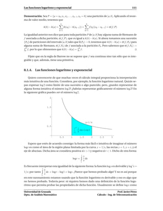 Las funciones logaritmo y exponencial                                                                             111


Demostración. Sea P = {a = x0 , x1 , x2 , . . . , xn−1 , xn = b} una partición de [a, b]. Aplicando el teore-
ma de valor medio, tenemos que
                                      n                              n
                     h(b) − h(a) =         (h(xk ) − h(xk−1)) =           f (tk )(xk − xk−1) = σ( f , P)
                                     k=1                            k=1

La igualdad anterior nos dice que para toda partición P de [a, b] hay alguna suma de Riemann de
f asociada a dicha partición, σ( f , P), que es igual a h(b) − h(a). Si ahora tomamos una sucesión
{Pn } de particiones del intervalo [a, b] tales que δ(Pn ) → 0, tenemos que h(b)− h(a) = σ( f , Pn ) para
alguna suma de Riemann, σ( f , Pn ) de f asociada a la partición Pn . Pero sabemos que σ( f , Pn ) →
  b                                                 b
 a f , por lo que obtenemos que h(b) − h(a) = a f .


   Fíjate que en la regla de Barrow no se supone que f sea continua sino tan sólo que es inte-
grable y que, además, tiene una primitiva.


8.1.4. Las funciones logaritmo y exponencial

    Quiero convencerte de que muchas veces el cálculo integral proporciona la interpretación
más intuitiva de una función. Considera, por ejemplo, la función logaritmo natural. Quizás se-
pas expresar log 2 como límite de una sucesión o algo parecido; pero, ¿puedes representar de
alguna forma intuitiva el número log 2? ¿Sabrías representar gráﬁcamente el número log 2? En
la siguiente gráﬁca puedes ver el número log 2.

                          2



                       1.5



                          1

                                                                    y 1 x
                       0.5                              2
                                                            1
                                                              dx log 2
                                                       1    x

                                     0.5          1          1.5            2        2.5         3

    Espero que estés de acuerdo conmigo: la forma más fácil e intuitiva de imaginar el número
logt es como el área de la región plana limitada por la curva y = 1/x, las rectas y = 1, y = t, y el
eje de abscisas. Dicha área se considera positiva si t > 1 y negativa si t < 1. Dicho de otra forma
                                                               t
                                                                   1
                                                      logt =         dx
                                                                   x
                                                               1

Es frecuente interpretar esta igualdad de la siguiente forma: la función log x es derivable y log ′ x =
                t
                  1
1/x ; por tanto     dx = logt − log 1 = logt. ¡Parece que hemos probado algo! Y no es así porque
                  x
                 1
en este razonamiento estamos usando que la función logaritmo es derivable y eso es algo que
no hemos probado. Todavía peor: ni siquiera hemos dado una deﬁnición de la función loga-
ritmo que permita probar las propiedades de dicha función. Usualmente se deﬁne log x como

Universidad de Granada                                                                               Prof. Javier Pérez
Dpto. de Análisis Matemático                                                      Cálculo – Ing. de Telecomunicación
 