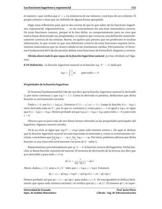 Las funciones logaritmo y exponencial                                                                    112


el número y que veriﬁca que ey = x. La existencia de ese número y está lejos de ser evidente. El
propio número e tiene que ser deﬁnido de alguna forma apropiada.

    Hago estas reﬂexiones para que te des cuenta de que lo que sabes de las funciones logarit-
mo, exponencial, trigonométricas . . . , es un conocimiento sin una base matemática correcta.
De estas funciones conoces, porque te lo han dicho, su comportamiento; pero no creo que
nunca hayas demostrado sus propiedades, ni siquiera que conozcas una deﬁnición matemáti-
camente correcta de las mismas. Bueno, no quiero que pienses que tus profesores te ocultan
información, lo que ocurre es que una deﬁnición correcta de estas funciones requiere herra-
mientas matemáticas que no tienen cabida en las enseñanzas medias. Precisamente, el Teore-
ma Fundamental del Cálculo permite deﬁnir estas funciones de forma fácil, elegante y correcta.

  Olvida ahora todo lo que sepas de la función logaritmo natural. ¿Lo has olvidado ya? Siga-
mos.

8.10 Deﬁnición. La función logaritmo natural es la función log : R+ → R dada por
                                          t
                                              1
                                 logt =         dx        para todo t > 0
                                              x
                                          1



Propiedades de la función logaritmo

    El Teorema Fundamental del Cálculo nos dice que la función logaritmo natural es derivable
(y por tanto continua) y que log ′t = 1/t. Como la derivada es positiva, deducimos que dicha
función es estrictamente creciente.

    Dado a > 0, sea h(x) = log(ax). Entonces h ′ (x) = a/(ax) = 1/x. Luego la función h(x) − log(x)
tiene derivada nula en R+ , por lo que es constante y, como para x = 1 es igual a log a, se sigue
que h(x) − log(x) = log a. Hemos probado así que log(ax) = log a + log x para todo a > 0 y para todo
x > 0.

   Observa que en poco más de tres líneas hemos obtenido ya las propiedades principales del
logaritmo. Sigamos nuestro estudio.

   De lo ya visto se sigue que log(2n ) = n log 2 para todo número entero n. De aquí se deduce
que la función logaritmo natural no está mayorada ni minorada y, como es estrictamente cre-
ciente, concluimos que l´m log x = −∞ y l´m log x = +∞. Por tanto, podemos aﬁrmar que dicha
                         ı                 ı
                         x→0                  x→+∞
función es una biyección estrictamente creciente de R+ sobre R.

   Representemos provisionalmente por ϕ : R → R la función inversa del logaritmo. Dicha fun-
ción se llama función exponencial natural. El teorema de derivación de la inversa nos dice que
ϕ es derivable y para todo x ∈ R es
                                                      1
                                     ϕ ′ (x) =                  = ϕ(x)
                                                 log ′ (ϕ(x))
Ahora, dados,x, y ∈ R, sean a, b,∈ R+ tales que x = log a, y = log b. Entonces

                      ϕ(x + y) = ϕ(log a + logb) = ϕ(log(ab)) = ab = ϕ(x)ϕ(y)

Hemos probado así que ϕ(x + y) = ϕ(x)ϕ(y) para todos x, y ∈ R. De esta igualdad se deduce fácil-
mente que apara todo número racional r se veriﬁca que ϕ(r) = ϕ(1)r . El número ϕ(1) se repre-

Universidad de Granada                                                                      Prof. Javier Pérez
Dpto. de Análisis Matemático                                             Cálculo – Ing. de Telecomunicación
 