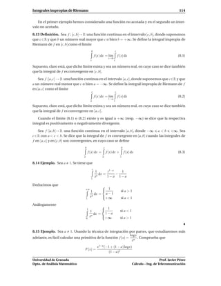 Integrales impropias de Riemann                                                                                          114


   En el primer ejemplo hemos considerado una función no acotada y en el segundo un inter-
valo no acotado.

8.13 Deﬁnición. Sea f : [c, b[→ R una función continua en el intervalo [c, b[, donde suponemos
que c ∈ R y que b un número real mayor que c o bien b = +∞. Se deﬁne la integral impropia de
Riemann de f en [c, b[ como el límite
                                           b                            t
                                                   f (x) dx = l´m
                                                               ı            f (x) dx                                    (8.1)
                                                              t→b
                                           c                        c

Supuesto, claro está, que dicho límite exista y sea un número real, en cuyo caso se dice también
que la integral de f es convergente en [c, b[.

    Sea f :]a, c] → R una función continua en el intervalo ]a, c], donde suponemos que c∈R y que
a un número real menor que c o bien a = −∞. Se deﬁne la integral impropia de Riemann de f
en ]a, c] como el límite
                                           c                        c
                                                   f (x) dx = l´m
                                                               ı            f (x) dx                                    (8.2)
                                                              t→a
                                           a                        t

Supuesto, claro está, que dicho límite exista y sea un número real, en cuyo caso se dice también
que la integral de f es convergente en ]a, c].

   Cuando el límite (8.1) o (8.2) existe y es igual a +∞ (resp. −∞) se dice que la respectiva
integral es positivamente o negativamente divergente.

    Sea f :]a, b[→ R una función continua en el intervalo ]a, b[, donde −∞ a < b +∞. Sea
c ∈ R con a < c < b. Se dice que la integral de f es convergente en ]a, b[ cuando las integrales de
f en ]a, c] y en [c, b[ son convergentes, en cuyo caso se deﬁne
                                  b                      c                    b
                                         f (x) dx =          f (x) dx +           f (x) dx                              (8.3)
                                 a                       a                    c

8.14 Ejemplo. Sea a    1. Se tiene que
                                               t
                                                   1       t 1−a   1
                                                      dx =       −
                                                   xa      1−a 1−a
                                           1

Deducimos que                                    
                                  +∞
                                          1       1                          si a > 1
                                             dx = a − 1
                                          xa     +∞                          si a < 1
                                     1

Análogamente                                     
                                      1
                                          1       1                          si a < 1
                                             dx = 1 − a
                                          xa     +∞                          si a > 1
                                     0




8.15 Ejemplo. Sea a      1. Usando la técnica de integración por partes, que estudiaremos más
                                                               log x
adelante, es fácil calcular una primitiva de la función f (x) = a . Comprueba que
                                                                x
                                                     x1−a (−1 + (1 − a) logx)
                                  F(x) =
                                                            (1 − a)2

Universidad de Granada                                                                                      Prof. Javier Pérez
Dpto. de Análisis Matemático                                                             Cálculo – Ing. de Telecomunicación
 