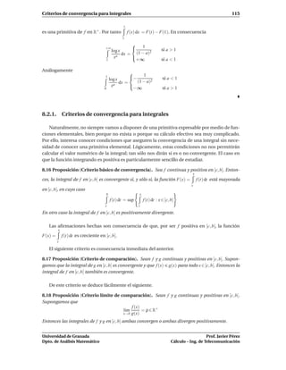 Criterios de convergencia para integrales                                                                              115

                                                     t
es una primitiva de f en R+ . Por tanto                  f (x) dx = F(t) − F(1). En consecuencia
                                                    1
                                                        
                                      +∞
                                              log x      1                    si a > 1
                                                    dx = (1 − a)2
                                               xa       
                                         1                +∞                   si a < 1

Análogamente
                                                             1
                                      1
                                             log x        −                    si a < 1
                                                   dx =    (1 − a)2
                                              xa        
                                     0                    −∞                    si a > 1




8.2.1. Criterios de convergencia para integrales

   Naturalmente, no siempre vamos a disponer de una primitiva expresable por medio de fun-
ciones elementales, bien porque no exista o porque su cálculo efectivo sea muy complicado.
Por ello, interesa conocer condiciones que aseguren la convergencia de una integral sin nece-
sidad de conocer una primitiva elemental. Lógicamente, estas condiciones no nos permitirán
calcular el valor numérico de la integral; tan sólo nos dirán si es o no convergente. El caso en
que la función integrando es positiva es particularmente sencillo de estudiar.

8.16 Proposición (Criterio básico de convergencia). Sea f continua y positiva en [c, b[. Enton-
                                                                                                 x
ces, la integral de f en [c, b[ es convergente si, y sólo si, la función F(x) =                      f (t) dt está mayorada
                                                                                                 c
en [c, b[, en cuyo caso
                                         b                     x
                                             f (t) dt = sup        f (t) dt : x ∈ [c, b[
                                      c                        c

En otro caso la integral de f en [c, b[ es positivamente divergente.

   Las aﬁrmaciones hechas son consecuencia de que, por ser f positiva en [c, b[, la función
         x
F(x) =       f (t) dt es creciente en [c, b[.
         c

   El siguiente criterio es consecuencia inmediata del anterior.

8.17 Proposición (Criterio de comparación). Sean f y g continuas y positivas en [c, b[. Supon-
gamos que la integral de g en [c, b[ es convergente y que f (x) g(x) para todo x ∈ [c, b[. Entonces la
integral de f en [c, b[ también es convergente.

   De este criterio se deduce fácilmente el siguiente.

8.18 Proposición (Criterio límite de comparación). Sean f y g continuas y positivas en [c, b[.
Supongamos que
                                          f (x)
                                      l´m
                                       ı        = ρ ∈ R+
                                      x→b g(x)

Entonces las integrales de f y g en [c, b[ ambas convergen o ambas divergen positivamente.


Universidad de Granada                                                                                   Prof. Javier Pérez
Dpto. de Análisis Matemático                                                          Cálculo – Ing. de Telecomunicación
 