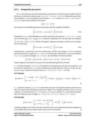 Integración por partes                                                                                               118


8.3.1. Integración por partes

   Si u y v son funciones con derivada primera continua en un intervalo, por la regla de deriva-
ción para un producto sabemos que: (u(x) v(x))′ = u ′ (x)v(x) + u(x)v ′ (x). Deducimos que la fun-
ción producto u v es una primitiva de la función u ′ v + v ′ u, es decir, (u ′ (x)v(x) + u(x)v ′ (x))dx =
u(x) v(x). Lo que suele escribirse en la forma:

                                                   u dv = u v −        v du

Por supuesto, esta igualdad podemos usarla para calcular integrales deﬁnidas:
                                  d                                        d
                                                                 x=d
                                      u(x)v ′ (x)dx = u(x)v(x)   x=c
                                                                       −       v(x)u ′ (x)dx                        (8.4)
                                  c                                        c

Finalmente, si u y v están deﬁnidas en un intervalo abierto de extremos −∞ a < b +∞ y exis-
ten los límites l´m u(x)v(x) y l´m u(x)v(x), entonces la igualdad (8.4) nos dice que las integrales
                 ı              ı
                 x→a                  x→b
  b     ′          b
 a v(x)u (x)dx y a u(x)v ′ (x)dx ambas convergen o ninguna converge y, cuando son convergen-
tes se veriﬁca que:
                                  b                                        b
                                                                 x→b
                                      u(x)v ′ (x)dx = u(x)v(x)   x→a
                                                                     −         v(x)u ′ (x)dx                        (8.5)
                                  a                                        a
Naturalmente, si queremos usar este método para calcular una integral f (x)dx lo primero
que hay que hacer es expresar f (x) = u(x)w(x) de forma que el cálculo de v(x) por la condición,
v ′ (x) = w(x), es decir la integral v(x) = w(x)dx , sea inmediata. Tenemos entonces

                      f (x)dx =       u(x)w(x)dx =     u(x)v ′ (x)dx = u(x)v(x) −              v(x)u ′ (x)dx        (8.6)

Veamos algunas situaciones en las que este método puede aplicarse con éxito.

• Cuando la integral v(x)u ′ (x)dx es inmediata. Por ejemplo, para calcular una integral f (x)dx
en la que la derivada de f (x) es más sencilla que la propia función, como es el caso de log x,
arc sen x, arc tg x. Entonces conviene tomar u(x) = f (x) y v ′ (x) = w(x) = 1 en (8.6).
8.21 Ejemplo.
                                              1       
                      u = arc tg x → d u =        2
                                                    dx                              x                     1
   arc tg x dx =                             1+x       = x arc tg x −                  dx = x arc tg x + log(1 + x 2 )
                                                                                  1 + x2                  2
                     d v = dx → v = x



• Cuando la integral v(x)u ′ (x)dx es del mismo tipo que la integral de partida, pero más sen-
cilla, de manera que reiterando el proceso se llega a una integral inmediata. Este es el caso
cuando f (x) es de la forma P(x) e ax , P(x) sen(ax), P(x) cos(ax), donde P(x) es una función polinó-
mica. En todos los casos se elige u(x) = P(x), y v ′ (x) = e ax , v ′ (x) = sen(ax), v ′ (x) = cos(ax).
8.22 Ejemplo.
                                                             
                                    u = P(x) → du = P ′ (x)dx           ax
                 P(x) e ax dx =                               = P(x) e − 1                       P ′ (x)e ax dx
                                                      e ax              a  a
                                  d v = e ax dx → v =
                                                       a
La última integral es del mismo tipo que la primera pero con el grado del polinomio rebajado en
una unidad. El proceso se repite tantas veces como sea necesario.

Universidad de Granada                                                                                 Prof. Javier Pérez
Dpto. de Análisis Matemático                                                        Cálculo – Ing. de Telecomunicación
 