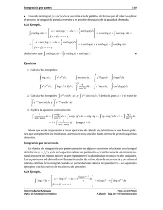 Integración por partes                                                                                                            119


• Cuando la integral v(x)u ′ (x)dx es parecida a la de partida, de forma que al volver a aplicar
el proceso la integral de partida se repite y es posible despejarla de la igualdad obtenida.
8.23 Ejemplo.
                                                             
                                               1
                        u = cos(log x) → du = − sen(log x)dx
     cos(log x)dx =                           x               = x cos(log x) + sen(log x)dx =
                      d v = dx → v = x
                                            
                                1
         u = sen(log x) → du = cos(log x)dx
    =                           x            = x cos(log x) + x sen(log x) − cos(log x)dx
       d v = dx → v = x
                                                 x
deducimos que           cos(log x)dx =             cos(log x) + sen(log x) .
                                                 2


Ejercicios

  1. Calcular las integrales:
                2                                                                    4                    e
                                                                                         √
                    log x dx ,            s 2 e 2s ds ,            arc sen x dx, ,        t logt dt ,          (log x)2 dx
               1                                                                     1                    1
                                                               π/4                                         e
                         2                                             ϑ
                    x 3 ex dx ,           log(x 2 + 1)dx ,                  dϑ ,         x 2 sen x dx ,        cos2 (log x)dx
                                                                     cos2 ϑ
                                                               0                                          1


  2. Calcular las integrales                  e a x cos(bx) dx , y     e a x sen(bx) dx . Y deducir, para a > 0 el valor de
     +∞                              +∞
          e−a x cos(bx) dx y              e−a x sen(bx) dx .
      0                              0

  3. Explica la aparente contradicción
               1                cotg x                                                                                        tg x
                     dx =              dx = cotg x tg ′ x dx = cotg x tg x −                   tg x cotg ′ x dx = 1 +               dx
          sen x cosx            cos2 x                                                                                       sen2 x
                                         1
                             = 1+               dx . Luego 1 = 0.
                                    sen x cos x

    Ahora que estás empezando a hacer ejercicios de cálculo de primitivas es una buena prác-
tica que compruebes los resultados. Además es muy sencillo: basta derivar la primitiva que has
obtenido.

Integración por recurrencia

    La técnica de integración por partes permite en algunas ocasiones relacionar una integral
de la forma In = f (x, n)dx en la que interviene un parámetro n (con frecuencia un número na-
tural) con otra del mismo tipo en la que el parámetro ha disminuido en una o en dos unidades.
Las expresiones así obtenidas se llaman fórmulas de reducción o de recurrencia y permiten el
cálculo efectivo de la integral cuando se particularizan valores del parámetro. Los siguientes
ejemplos son ilustrativos de esta forma de proceder.
8.24 Ejemplo.
                                                              
                                                  (log x)n−1
                                                     n
                            u = (log x) → du = n            dx
             (log x)n dx =                            x                   n           n−1
                                                                = x(log x) − n (log x) dx
                             d v = dx → v = x

Universidad de Granada                                                                                       Prof. Javier Pérez
Dpto. de Análisis Matemático                                                              Cálculo – Ing. de Telecomunicación
 