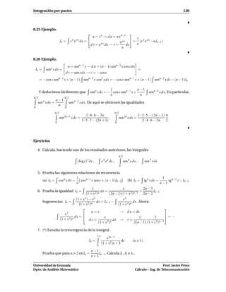 Integración por partes                                                                                                               120




8.25 Ejemplo.
                                                                              
                                                    u = x n → d u = n x n−1
                        In =     x n e a x dx =                                = 1 (x n e a x −n In−1)
                                                                       eax         a
                                                  d v = e a x dx → v =      dx
                                                                         a


8.26 Ejemplo.
                               u = senn−1 x → d u = (n − 1) senn−2 x cos x dx
 In =       senn x dx =                                                                           =
                            d v = sen x dx → v = − cosx
      = − cos x senn−1 x + (n − 1) senn−2 x cos2 x dx = − cos x senn−1 x + (n − 1) senn−2 x dx − (n − 1)In

                                                               1                 n−1
      Y deducimos fácilmente que                  senn x dx = − cos x senn−1 x +                           senn−2 x dx . En particular,
                                                               n                  n
π/2                        π/2
        n      n−1
    sen x dx =                 sen n−2 x dx. De aquí se obtienen las igualdades
                n
0                          0

                  π/2                                                    π/2
                                             2 · 4 · 6 · · ·2n                                    1 · 3 · 5 · · ·(2n − 1) π
                      sen 2n+1 x dx =                            ,           sen 2n x dx =
                                         3 · 5 · 7 · · ·(2n + 1)                                      2 · 4 · 6 · · ·2n   2
                  0                                                      0




Ejercicios

    4. Calcula, haciendo uso de los resultados anteriores, las integrales
                                                                             π/2
                                              3                4 x
                                      (log x) dx ,            x e dx ,             sen 4 x dx ,         sen 5 x dx
                                                                               0

    5. Prueba las siguientes relaciones de recurrencia
                             1                                                                                         1
       (a) In = cos n x dx =   cos n−1 x sen x + (n − 1)In−2                          (b) In =          tg n x dx =       tg n−1 x − In−2
                             n                                                                                        n−1
                                                 1                    x            2n − 3
    6. Prueba la igualdad In =                          dx =                     +        In−1
                                             (1 + x 2)n      (2n − 2)(1 + x 2)n−1 2n − 2
                                    (1 + x 2) − x 2                    x2
        Sugerencias: In =                           dx = In−1 −                dx . Ahora:
                                      (1 + x 2)n                    (1 + x 2)n
                                                                                                      
                             2                 u=x                   → d u = dx
                           x                                                                          
                                   dx =                 x                          1         1         = ···
                        (1 + x 2)n            dv=                dx → v =
                                                     (1 + x 2 )n                2(n − 1) (1 + x 2 )n−1


    7. (*) Estudia la convergencia de la integral
                                                         +∞
                                                                  x2n−1
                                                  In =                       dx            (n      1)
                                                              (1 + x2 )n + 3
                                                         0

                                                   n−1
        Prueba que para n            2 es In =         In−1. Calcula I1 , I2 e I3 .
                                                   n+2

Universidad de Granada                                                                                          Prof. Javier Pérez
Dpto. de Análisis Matemático                                                                 Cálculo – Ing. de Telecomunicación
 