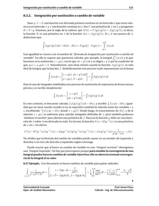 Integración por sustitución o cambio de variable                                                                          121


8.3.2. Integración por sustitución o cambio de variable

    Sean g : J → R una función con derivada primera continua en un intervalo J que toma valo-
res en un intervalo I, y f una función continua en I. Sea F una primitiva de f en I, y pongamos
H = F ◦ g. Tenemos, por la regla de la cadena, que H ′ (t) = F ′ (g(t))g ′ (t) = f (g(t))g ′ (t), es decir,
la función H es una primitiva en J de la función h(t) = f (g(t))g ′ (t). Si c, d son puntos de J,
deducimos que
                      d                                                                     g(d)
                          f (g(t))g ′ (t) dt = H(d) − H(c) = F(g(d)) − F(g(c)) =                   f (x) dx
                     c                                                                     g(c)

Esta igualdad se conoce con el nombre de “fórmula de integración por sustitución o cambio de
                                                                                   b
variable”. En ella se supone que queremos calcular, por ejemplo, la integral a f (x) dx y lo que
hacemos es la sustitución x = g(t), con lo que dx = g ′ (t)dt y se eligen c y d por la condición de

que g(c) = a, g(d) = b. Naturalmente, esto tiene interés cuando la función f (g(t))g ′ (t) es más
fácil de integrar que la función f . Simbólicamente este proceso suele representarse en la forma
                             b                                               d
                                              x = g(t), dx = g ′ (t)dt
                                 f (x) dx =                              =       f (g(t))g ′ (t) dt
                            a                 a = g(c), b = g(d)             c

Para el caso de integrales indeﬁnidas este proceso de sustitución de representa de forma menos
precisa y se escribe simplemente

                                                    x = g(t)
                                      f (x) dx =                    =    f (g(t))g ′ (t) dt
                                                   dx = g ′ (t)dt

En este contexto, es frecuente calcular f (g(t))g ′ (t) dt = H(t), y escribir f (x) dx = H(t), igual-
dad que no tiene mucho sentido si no se especiﬁca también la relación entre las variables t y
x, escribiendo “ f (x) dx = H(t) donde x = g(t)”. Desde luego, el conocimiento de H(t) y de la
relación x = g(t) es suﬁciente para calcular integrales deﬁnidas de f , pero también podemos
“deshacer el cambio” para obtener una primitiva de f . Para eso la función g debe ser una biyec-
ción de J sobre I con derivada no nula. En tal caso, la función F(x) = H(g−1 (x)) es una primitiva
de f en I. En efecto:
                                                                                                               1
 F ′ (x) = H ′ (g−1 (x))(g−1 ) ′ (x) = f (g(g−1 (x)))g ′ (g−1 (x))(g−1 ) ′ (x) = f (x)g ′ (g−1 (x))                    = f (x)
                                                                                                         g ′ (g−1 (x))
No olvides que la fórmula del cambio de variables puede usarse en un sentido (de izquierda a
derecha) o en otro (de derecha a izquierda) según convenga.

    Puede ocurrir que al hacer un cambio de variable en una “integral corriente” obtengamos
una “integral impropia”. No hay que preocuparse porque para estudiar la convergencia de una
integral pueden hacerse cambios de variable biyectivos: ello no altera la eventual convergen-
cia de la integral ni su valor.

8.27 Ejemplo. Con frecuencia se hacen cambios de variable para quitar radicales.
                                                                                     √
                                            2              π/4
                                                                         1 −1 π/4 2 − 2
   2
          1               x = 2 tgt, dx =
        √      dx =                      cos2 t     = 1      cost
                                                                    dt =            =
   √ x2 x2 + 4
                        √                               4 sen2 t         4 sent π/6   4
 2/ 3                 2/ 3 = 2 tg(π/6), 2 = 2 tg(π/4)     π/6




Universidad de Granada                                                                               Prof. Javier Pérez
Dpto. de Análisis Matemático                                                      Cálculo – Ing. de Telecomunicación
 