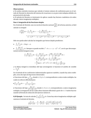 Integración de funciones racionales                                                                          124


Observaciones
• En ambos métodos tenemos que calcular el mismo número de coeﬁcientes pero en el mé-
todo de Hermite la obtención del sistema de ecuaciones es un poco más trabajosa debido a la
presencia de la derivada.
• El método de Hermite es interesante de aplicar cuando hay factores cuadráticos de orden
elevado (raíces imaginarias múltiples).

Paso 4. Integración de las fracciones simples
                                                                           P(x)
En el método de Hermite, una vez escrita la función racional                    de la forma anterior, es fácil
                                                                           Q(x)
calcular su integral:
            P(x)             A1                     B1 x + C1
                 dx =             dx + · · · +                     dx + · · ·+
            Q(x)           x − a1                x 2 + b 1 x + c1
                                                               F(x)
                     +         α1 −1 · · · (x − a )αn −1 (x 2 + b x + c )β1 −1 · · · (x 2 + b x + c )βm −1
                       (x − a1)                  n                1     1                    m     m


Sólo nos queda saber calcular las integrales que hemos dejado pendientes:
       A
•         dx = A log |x − a|.
      x−a
       Bx +C
•                dx. Siempre se puede escribir x 2 + bx + c = (x − d)2 + k 2 , con lo que descompo-
    x 2 + bx + c
nemos nuestra integral en dos:
                        Bx +C                 Bx +C                B(x − d) + C + Bd
                                  dx =                    dx =                         dx =
                     x 2 + bx + c          (x − d)2 + k 2             (x − d)2 + k 2
                                              B(x − d)                C + Bd
                                     =                    dx +                    dx =
                                           (x − d)2 + k 2          (x − d)2 + k 2
                                         B                                           dx
                                     =     log (x − d)2 + k 2    + (C + Bd)
                                         2                                     (x − d)2 + k 2
y la última integral es inmediata (del tipo arcotangente) si hacemos el cambio de variable
    x−d
t=       .
      k
En el método de los coeﬁcientes indeterminados aparecen también, cuando hay raíces múlti-
ples, otros dos tipos de fracciones elementales:
                          A
• Fracciones del tipo           donde k ∈ N y k 2, correspondientes a raíces reales múltiples, las
                       (x − a)k
cuales no ofrecen diﬁcultad pues
       A              A       1
•            dx = −                  .
    (x − a)k        k − 1 (x − a)k−1
                             Bx +C
• Fracciones del tipo                      donde k ∈ N y k       2, correspondientes a raíces imaginarias
                         (x 2 + bx + c)k
múltiples, la integración de las cuales ofrece bastante diﬁcultad a partir de k                 3. Suelen hacerse
usando la fórmula de reducción del ejercicio número 6.
                                                 x2 − 2
8.29 Ejemplo. Se trata de calcular                         dx. Como hay raíces imaginarias múltiples apli-
                                           x3 (x 2 + 1)2
caremos el método de Hermite.
                            x2 − 2      A Bx +C   d               ax3 + bx 2 + cx + d
                                       = + 2    +
                         x3 (x 2 + 1)2  x x + 1 dx                    x 2 (x 2 + 1)

Universidad de Granada                                                                        Prof. Javier Pérez
Dpto. de Análisis Matemático                                               Cálculo – Ing. de Telecomunicación
 