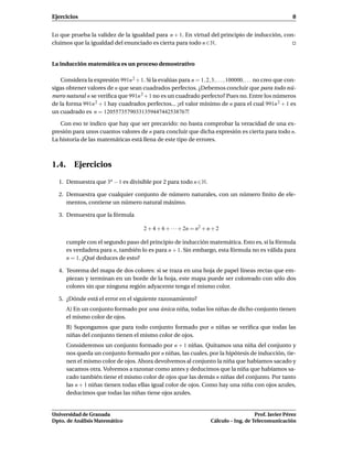 Ejercicios                                                                                                 8


Lo que prueba la validez de la igualdad para n + 1. En virtud del principio de inducción, con-
cluimos que la igualdad del enunciado es cierta para todo n ∈ N.


La inducción matemática es un proceso demostrativo

    Considera la expresión 991n 2 + 1. Si la evalúas para n = 1, 2, 3, . . . , 100000, . . . no creo que con-
sigas obtener valores de n que sean cuadrados perfectos. ¿Debemos concluir que para todo nú-
mero natural n se veriﬁca que 991n 2 + 1 no es un cuadrado perfecto? Pues no. Entre los números
de la forma 991n 2 + 1 hay cuadrados perfectos... ¡el valor mínimo de n para el cual 991n 2 + 1 es
un cuadrado es n = 12055735790331359447442538767!

   Con eso te indico que hay que ser precavido: no basta comprobar la veracidad de una ex-
presión para unos cuantos valores de n para concluir que dicha expresión es cierta para todo n.
La historia de las matemáticas está llena de este tipo de errores.



1.4. Ejercicios

   1. Demuestra que 3n − 1 es divisible por 2 para todo n ∈ N.

   2. Demuestra que cualquier conjunto de número naturales, con un número ﬁnito de ele-
      mentos, contiene un número natural máximo.

   3. Demuestra que la fórmula

                                         2 + 4 + 6 + · · ·+ 2n = n2 + n + 2

      cumple con el segundo paso del principio de inducción matemática. Esto es, si la fórmula
      es verdadera para n, también lo es para n + 1. Sin embargo, esta fórmula no es válida para
      n = 1. ¿Qué deduces de esto?

   4. Teorema del mapa de dos colores: si se traza en una hoja de papel líneas rectas que em-
      piezan y terminan en un borde de la hoja, este mapa puede ser coloreado con sólo dos
      colores sin que ninguna región adyacente tenga el mismo color.

   5. ¿Dónde está el error en el siguiente razonamiento?
      A) En un conjunto formado por una única niña, todas los niñas de dicho conjunto tienen
      el mismo color de ojos.
      B) Supongamos que para todo conjunto formado por n niñas se veriﬁca que todas las
      niñas del conjunto tienen el mismo color de ojos.
      Consideremos un conjunto formado por n + 1 niñas. Quitamos una niña del conjunto y
      nos queda un conjunto formado por n niñas, las cuales, por la hipótesis de inducción, tie-
      nen el mismo color de ojos. Ahora devolvemos al conjunto la niña que habíamos sacado y
      sacamos otra. Volvemos a razonar como antes y deducimos que la niña que habíamos sa-
      cado también tiene el mismo color de ojos que las demás n niñas del conjunto. Por tanto
      las n + 1 niñas tienen todas ellas igual color de ojos. Como hay una niña con ojos azules,
      deducimos que todas las niñas tiene ojos azules.


Universidad de Granada                                                                    Prof. Javier Pérez
Dpto. de Análisis Matemático                                           Cálculo – Ing. de Telecomunicación
 