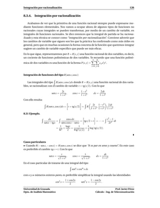 Integración por racionalización                                                                            126


8.3.4. Integración por racionalización

    Acabamos de ver que la primitiva de una función racional siempre puede expresarse me-
diante funciones elementales. Nos vamos a ocupar ahora de algunos tipos de funciones no
racionales cuyas integrales se pueden transformar, por medio de un cambio de variable, en
integrales de funciones racionales. Se dice entonces que la integral de partida se ha raciona-
lizado y esta técnica se conoce como “integración por racionalización”. Conviene advertir que
los cambios de variable que siguen son los que la práctica ha conﬁrmado como más útiles en
general, pero que en muchas ocasiones la forma concreta de la función que queremos integrar
sugiere un cambio de variable especíﬁco que puede ser más eﬁcaz.

En lo que sigue, representaremos por R = R(x, y) una función racional de dos variables, es decir,
un cociente de funciones polinómicas de dos variables. Te recuerdo que una función polinó-
                                                                      n   m
mica de dos variables es una función de la forma P(x, y) =                     ci j xi y j .
                                                                     i=0 j=0



Integración de funciones del tipo R(sen x, cos x)

   Las integrales del tipo R(sen x, cos x)dx donde R = R(x, y) una función racional de dos varia-
bles, se racionalizan con el cambio de variable t = tg(x/2). Con lo que

                                       2t                 1 − t2                2 dt
                           sen x =          ,   cos x =          ,     dx =
                                     1 + t2               1 + t2               1 + t2
Con ello resulta:
                                                                       2t 1 − t 2               2 dt
                      R(sen x, cos x)dx = t = tg(x/2) =         R          ,
                                                                     1 + t2 1 + t2             1 + t2

8.31 Ejemplo.

                        dx              cos x dx                                               t2 − 1
                                 =                      = tg x/2 = t = · · · =                        dt
                    sen x − tg x   sen x cos x − sen x                                           2t 3
                                 1     logt           1       1
                               = 2+           =      2 (x/2)
                                                             + log | tg(x/2)|.
                                4t        2     4 tg          2



Casos particulares
• Cuando R(− sen x, − cos x) = R(sen x, cos x) se dice que “R es par en seno y coseno”. En este caso
es preferible el cambio tg x = t. Con lo que
                                  t                       1                           dt
                        sen x = √       ,       cos x = √       ,         dx =
                                 1 + t2                  1 + t2                     1 + t2
En el caso particular de tratarse de una integral del tipo

                                                senn x cosm x dx

con n y m números enteros pares, es preferible simpliﬁcar la integral usando las identidades
                                          1 + cos2x                  1 − cos2x
                               cos2 x =                   sen2 x =             .
                                              2                          2

Universidad de Granada                                                                       Prof. Javier Pérez
Dpto. de Análisis Matemático                                              Cálculo – Ing. de Telecomunicación
 