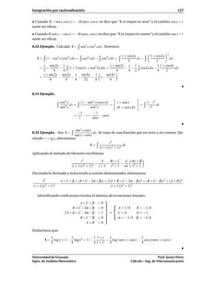 Integración por racionalización                                                                       127


• Cuando R(− sen x, cos x) = −R(sen x, cos x) se dice que “R es impar en seno” y el cambio cos x = t
suele ser eﬁcaz.

• Cuando R(sen x, − cos x) = −R(sen x, cos x) se dice que “R es impar en coseno” y el cambio sen x = t
suele ser eﬁcaz.

8.32 Ejemplo. Calcular I =        sen2 x cos2 x dx . Tenemos:

                                                           1 + cos2x           1 + cos2x 2
   I = (1 − cos2 x) cos2 x dx =     cos2 x dx −   cos4 x dx =        dx −                   dx
                                                               2                   2
      x sen 2x 1                                  x + sen 2x x 1                    1 1 + cos4x
    = +        −     (1 + 2 cos 2x + cos2 2x)dx =            − −        cos 2x dx −             dx
      2      4   4                                     4        4 2                 4     2
      x + sen2x sen 2x x sen 4x 1               sen 4x
    =          −       − −            =     x−
          4        4     8       32     8         4



8.33 Ejemplo.

                   cos3 x         (1 − sen2 x) cos x dx     t = sen x           1 − t2
                          dx =                          =                   =          dt
                   sen2 x                sen2 x             dt = cos x dx         t2
                                 −1       −1
                            =       −t =      − sent.
                                  t      sent


                           sen2 x cos x
8.34 Ejemplo. Sea I =                   dx. Se trata de una función par en seno y en coseno. Ha-
                          sen x + cosx
ciendo t = tg x, obtenemos:
                                                    t2
                                      I=                       dt
                                             (t + 1)(t 2 + 1)2
Aplicando el método de Hermite escribimos:

                                  t2           A    Bt + C   d        αt + β
                                            =     +        +
                           (t + 1)(t 2 + 1)2 t + 1 t 2 + 1 dx         t2 + 1

Haciendo la derivada y reduciendo a común denominador obtenemos:

       t2           A + C + β + (B + C − 2α + β)t + (2A + B + C − 2α − β)t 2 + (B + C − β)t 3 + (A + B)t 4
                  =
(t + 1)(t 2 + 1)2                                     (t + 1)(t 2 + 1)2

   Identiﬁcando coeﬁcientes resulta el sistema de ecuaciones lineales:
                                             
                            A +C + β = 0   
                                             
                       B + C − 2α + β = 0   A = 1/4
                                              
                                                               B = −1/4
                  2A + B + C − 2α − β = 1      ⇒    C=0         D = −1
                                              
                                               α = −1/4 β = −1/4
                            B +C − β = 0    
                                             
                                             
                                A+B = 0

Deducimos que:
             1              1               1 1+t    1                      1
        I=     log |t + 1| − log(t 2 + 1) −       2
                                                    = log | sen x + cosx | − cos x(sen x + cosx)
             4              8               4 1+t    4                      4



Universidad de Granada                                                                  Prof. Javier Pérez
Dpto. de Análisis Matemático                                         Cálculo – Ing. de Telecomunicación
 