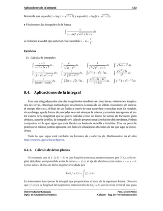 Aplicaciones de la integral                                                                                             133

                                     √                              √
Recuerda que argsenh(t) = log t +     t 2 + 1 y argcosh(t) = log t + t 2 − 1 .


• Finalmente, las integrales de la forma
                                                         1
                                                                             dx
                                        (x − α)k         ax 2 + bx + c
                                                        1
se reducen a las del tipo anterior con el cambio x − α = .
                                                        t


Ejercicios

 15. Calcular la integrales

             x+3                         x2                                        1
         √             dx ,                       dx ,                                         dx ,      2ax − x 2 dx
          x 2 + 2x + 2                 2x − x 2                         x2        x2 − x + 1
                 1                            1                                                          x 2 + 9x
                              dx ,                       dx ,          x7/2 (1 − x3)−2 dx ,                       dx
         (1 − x 2) 1 + x 2           x 2 3 (4 + x3)5                                                      x2
                 1                   √        √                              5 − 8x − 4x 2
                          dx ,       3
                                        x(1 + x)−2 dx ,                                    dx ,       x−4 (1 + x 2)−1/2 dx
         2 senh x − coshx                                                     x + 5/2


8.4. Aplicaciones de la integral

    Con una integral puedes calcular magnitudes tan diversas como áreas, volúmenes, longitu-
des de curvas, el trabajo realizado por una fuerza, la masa de un sólido, momentos de inercia,
el campo eléctrico, el ﬂujo de un ﬂuido a través de una superﬁcie y muchas más. Es notable,
sin embargo, que la forma de proceder sea casi siempre la misma, y consiste en expresar el va-
lor exacto de la magnitud que se quiere calcular como un límite de sumas de Riemann, para
deducir, a partir de ellas, la integral cuyo cálculo proporciona la solución del problema. Podrás
comprobar en lo que sigue que esta técnica es bastante sencilla e intuitiva. Con un poco de
práctica tú mismo podrás aplicarla con éxito en situaciones distintas de las que aquí se consi-
deran.

   Todo lo que sigue está también en formato de cuaderno de Mathematica en el sitio
http://wwww.ugr.es/local/fjperez.


8.4.1. Cálculo de áreas planas

   Te recuerdo que si f : [a, b] → R es una función continua, representamos por G( f , a, b) la re-
gión del plano comprendida entre la curva y = f (x), el eje de abscisas y las rectas x = a, x = b.
Como sabes, el área de dicha región viene dada por
                                                                b
                                       λ(G( f , a, b)) =            | f (x)| dx
                                                                a

Es interesante interpretar la integral que proporciona el área de la siguiente forma. Observa
que | f (x)| es la longitud del segmento intersección de G( f , a, b) con la recta vertical que pasa

Universidad de Granada                                                                                 Prof. Javier Pérez
Dpto. de Análisis Matemático                                                        Cálculo – Ing. de Telecomunicación
 
