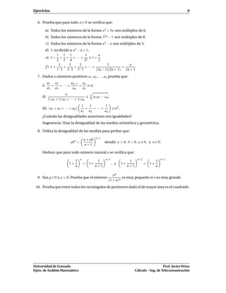 Ejercicios                                                                                                                9


  6. Prueba que para todo n ∈ N se veriﬁca que:

          a) Todos los números de la forma n3 + 5n son múltiplos de 6.
          b) Todos los números de la forma 32n − 1 son múltiplos de 8.
          c) Todos los números de la forma n5 − n son múltiplos de 5.
          d) 3 no divide a n3 − n + 1,
                 1 1 1             1       n
          e) 1 + + + + · · · + n 1 +
                 2 3 4             2       2
                  1     1      1                 1           n
          f ) 1+     +     +       + ···+                 =
                 1·3 3·5 5·7              (2n − 1)(2n + 1) 2n + 1
  7. Dados n números positivos a1 , a2 , . . . , an prueba que:
           a1 a2      an−1 an
     i)      + + ···+     +                n;
           a2 a3       an   a1
                      n                    n
     ii)                                        a1 a2 · · · an ;
           1/a1 + 1/a2 + · · · + 1/an
                                   1  1       1
     iii) (a1 + a2 + · · · + an)     + + ···+                        n2 .
                                   a1 a2      an
     ¿Cuándo las desigualdades anteriores son igualdades?
     Sugerencia: Usar la desigualdad de las medias aritmética y geométrica.

  8. Utiliza la desigualdad de las medias para probar que:
                                                  n+1
                                       a + nb
                           abn <                           siendo a > 0, b > 0, a             b, y n ∈ N.
                                        n+1

     Deduce que para todo número natural n se veriﬁca que:
                                   n                        n+1                         n+2              n+1
                               1                  1                               1                  1
                          1+           < 1+                        , y      1+                < 1+
                               n                 n+1                             n+1                 n

                                                                  nq
  9. Sea q ∈ N y a > 0. Prueba que el número                             es muy pequeño si n es muy grande.
                                                               (1 + a) n
 10. Prueba que entre todos los rectángulos de perímetro dado el de mayor área es el cuadrado.




Universidad de Granada                                                                                    Prof. Javier Pérez
Dpto. de Análisis Matemático                                                           Cálculo – Ing. de Telecomunicación
 