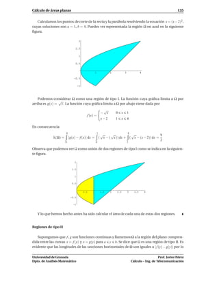 Cálculo de áreas planas                                                                                               135


   Calculamos los puntos de corte de la recta y la parábola resolviendo la ecuación x = (x − 2)2 ,
cuyas soluciones son a = 1, b = 4. Puedes ver representada la región Ω en azul en la siguiente
ﬁgura.

                                   2

                               1.5

                                   1

                               0.5


                                                 1              2             3               4

                              -0.5

                                  -1




    Podemos considerar Ω como una región de tipo I. La función cuya gráﬁca limita a Ω por
                √
arriba es g(x) = x . La función cuya gráﬁca limita a Ω por abajo viene dada por
                                                           √
                                                          − x       0     x       1
                                         f (x) =
                                                          x−2       1     x       4

En consecuencia
                      4                              1                            4
                                                          √     √           √                  9
             λ(Ω) =       |g(x) − f (x)| dx =            ( x − ( x )) dx + ( x − (x − 2)) dx =
                                                                                               2
                      0                          0                                1

Observa que podemos ver Ω como unión de dos regiones de tipo I como se indica en la siguien-
te ﬁgura.

                              2

                            1.5

                              1

                            0.5


                                       0.5   1            1.5   2   2.5           3     3.5       4

                           -0.5

                             -1



   Y lo que hemos hecho antes ha sido calcular el área de cada una de estas dos regiones.


Regiones de tipo II

   Supongamos que f , g son funciones continuas y llamemos Ω a la región del plano compren-
dida entre las curvas x = f (y) y x = g(y) para a y b. Se dice que Ω es una región de tipo II. Es
evidente que las longitudes de las secciones horizontales de Ω son iguales a | f (y) − g(y)| por lo

Universidad de Granada                                                                                   Prof. Javier Pérez
Dpto. de Análisis Matemático                                                          Cálculo – Ing. de Telecomunicación
 