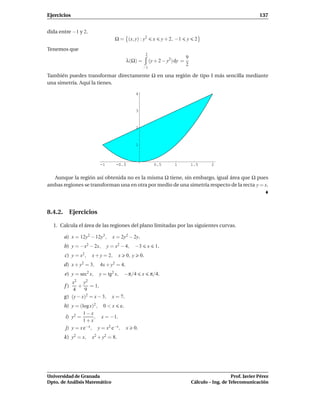 Ejercicios                                                                                                             137


dida entre −1 y 2.
                                    Ω = (x, y) : y2              x     y + 2, −1   y    2
Tenemos que
                                                           2
                                                                                   9
                                           λ(Ω) =              (y + 2 − y2) dy =
                                                                                   2
                                                       −1

También puedes transformar directamente Ω en una región de tipo I más sencilla mediante
una simetría. Aquí la tienes.

                                                  4



                                                  3



                                                  2



                                                  1



                          -1        -0.5                         0.5         1         1.5      2


  Aunque la región así obtenida no es la misma Ω tiene, sin embargo, igual área que Ω pues
ambas regiones se transforman una en otra por medio de una simetría respecto de la recta y = x.




8.4.2. Ejercicios

  1. Calcula el área de las regiones del plano limitadas por las siguientes curvas.

       a) x = 12y2 − 12y3,       x = 2y2 − 2y.
       b) y = −x2 − 2x,        y = x2 − 4,        −3       x      1.
       c) y = x2 ,     x + y = 2,     x    0, y       0.
       d) x + y2 = 3,     4x + y2 = 4.
       e) y = sec2 x,     y = tg2 x,      −π/4         x       π/4.
             x2   y2
       f)     + = 1.
            4    9
       g ) (y − x)2 = x − 3,     x = 7.
       h) y = (log x)2 , 0 < x e.
                1−x
       i) y2 =       , x = −1.
                1+x
       j) y = x e−x , y = x2 e−x , x          0.
       k) y2 = x,      x2 + y2 = 8.




Universidad de Granada                                                                                    Prof. Javier Pérez
Dpto. de Análisis Matemático                                                           Cálculo – Ing. de Telecomunicación
 