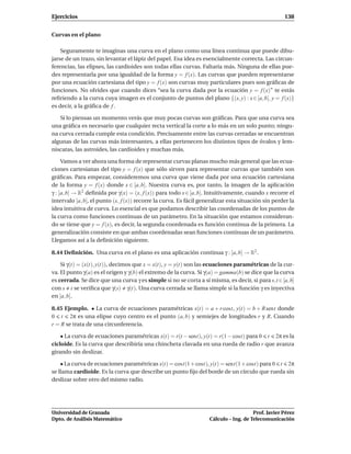 Ejercicios                                                                                          138


Curvas en el plano

    Seguramente te imaginas una curva en el plano como una línea continua que puede dibu-
jarse de un trazo, sin levantar el lápiz del papel. Esa idea es esencialmente correcta. Las circun-
ferencias, las elipses, las cardioides son todas ellas curvas. Faltaría más. Ninguna de ellas pue-
des representarla por una igualdad de la forma y = f (x). Las curvas que pueden representarse
por una ecuación cartesiana del tipo y = f (x) son curvas muy particulares pues son gráﬁcas de
funciones. No olvides que cuando dices “sea la curva dada por la ecuación y = f (x)” te estás
reﬁriendo a la curva cuya imagen es el conjunto de puntos del plano {(x, y) : x ∈ [a, b], y = f (x)}
es decir, a la gráﬁca de f .

   Si lo piensas un momento verás que muy pocas curvas son gráﬁcas. Para que una curva sea
una gráﬁca es necesario que cualquier recta vertical la corte a lo más en un solo punto; ningu-
na curva cerrada cumple esta condición. Precisamente entre las curvas cerradas se encuentran
algunas de las curvas más interesantes, a ellas pertenecen los distintos tipos de óvalos y lem-
niscatas, las astroides, las cardioides y muchas más.

     Vamos a ver ahora una forma de representar curvas planas mucho más general que las ecua-
ciones cartesianas del tipo y = f (x) que sólo sirven para representar curvas que también son
gráﬁcas. Para empezar, consideremos una curva que viene dada por una ecuación cartesiana
de la forma y = f (x) donde x ∈ [a, b]. Nuestra curva es, por tanto, la imagen de la aplicación
γ : [a, b] → R2 deﬁnida por γ(x) = (x, f (x)) para todo x ∈ [a, b]. Intuitivamente, cuando x recorre el
intervalo [a, b], el punto (x, f (x)) recorre la curva. Es fácil generalizar esta situación sin perder la
idea intuitiva de curva. Lo esencial es que podamos describir las coordenadas de los puntos de
la curva como funciones continuas de un parámetro. En la situación que estamos consideran-
do se tiene que y = f (x), es decir, la segunda coordenada es función continua de la primera. La
generalización consiste en que ambas coordenadas sean funciones continuas de un parámetro.
Llegamos así a la deﬁnición siguiente.

8.44 Deﬁnición. Una curva en el plano es una aplicación continua γ : [a, b] → R2 .

    Si γ(t) = (x(t), y(t)), decimos que x = x(t), y = y(t) son las ecuaciones paramétricas de la cur-
va. El punto γ(a) es el origen y γ(b) el extremo de la curva. Si γ(a) = gamma(b) se dice que la curva
es cerrada. Se dice que una curva γ es simple si no se corta a sí misma, es decir, si para s,t ∈[a, b]
con s t se veriﬁca que γ(s) γ(t). Una curva cerrada se llama simple si la función γ es inyectiva
en ]a, b[.

8.45 Ejemplo. • La curva de ecuaciones paramétricas x(t) = a + r cost, y(t) = b + R sent donde
0 t 2π es una elipse cuyo centro es el punto (a, b) y semiejes de longitudes r y R. Cuando
r = R se trata de una circunferencia.

    • La curva de ecuaciones paramétricas x(t) = r(t − sent), y(t) = r(1 − cost) para 0 t 2π es la
cicloide. Es la curva que describiría una chincheta clavada en una rueda de radio r que avanza
girando sin deslizar.

    • La curva de ecuaciones paramétricas x(t) = cost(1 + cost), y(t) = sent(1 + cost) para 0 t 2π
se llama cardioide. Es la curva que describe un punto ﬁjo del borde de un círculo que rueda sin
deslizar sobre otro del mismo radio.




Universidad de Granada                                                                 Prof. Javier Pérez
Dpto. de Análisis Matemático                                        Cálculo – Ing. de Telecomunicación
 