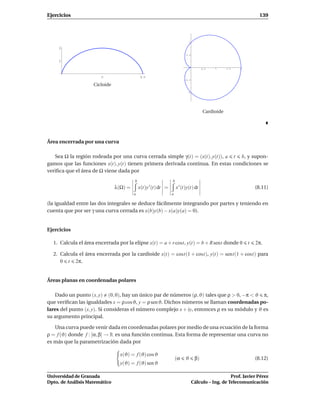 Ejercicios                                                                                                         139




                                                                             1

     2
                                                                         0.5

     1

                                                                                       0.5   1     1.5   2


                        Π                    2Π
                                                                        -0.5

                    Cicloide
                                                                          -1




                                                                                       Cardioide




Área encerrada por una curva

   Sea Ω la región rodeada por una curva cerrada simple γ(t) = (x(t), y(t)), a t b, y supon-
gamos que las funciones x(t), y(t) tienen primera derivada continua. En estas condiciones se
veriﬁca que el área de Ω viene dada por
                                        b                      b
                               λ(Ω) =       x(t)y ′ (t) dt =       x ′ (t)y(t) dt                                (8.11)
                                        a                      a

(la igualdad entre las dos integrales se deduce fácilmente integrando por partes y teniendo en
cuenta que por ser γ una curva cerrada es x(b)y(b) − x(a)y(a) = 0).


Ejercicios

  1. Calcula el área encerrada por la elipse x(t) = a + r cost, y(t) = b + R sent donde 0                    t   2π.

  2. Calcula el área encerrada por la cardioide x(t) = cost(1 + cost), y(t) = sent(1 + cost) para
     0 t 2π.


Áreas planas en coordenadas polares

   Dado un punto (x, y) (0, 0), hay un único par de números (ρ, ϑ) tales que ρ > 0, −π < ϑ π,
que veriﬁcan las igualdades x = ρ cosϑ, y = ρ sen ϑ. Dichos números se llaman coordenadas po-
lares del punto (x, y). Si consideras el número complejo x + iy, entonces ρ es su módulo y ϑ es
su argumento principal.

   Una curva puede venir dada en coordenadas polares por medio de una ecuación de la forma
ρ = f (ϑ) donde f : [α, β] → R es una función continua. Esta forma de representar una curva no
es más que la parametrización dada por

                                 x(ϑ) = f (ϑ) cos ϑ
                                                                   (α    ϑ        β)                             (8.12)
                                 y(ϑ) = f (ϑ) sen ϑ

Universidad de Granada                                                                              Prof. Javier Pérez
Dpto. de Análisis Matemático                                                     Cálculo – Ing. de Telecomunicación
 