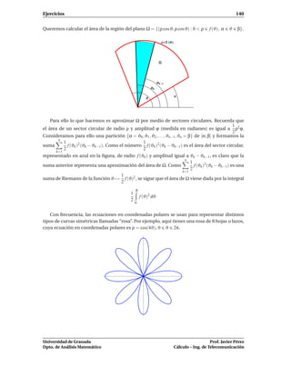 Ejercicios                                                                                                  140


Queremos calcular el área de la región del plano Ω = {(ρ cos ϑ, ρ cos ϑ) : 0 < ρ             f (ϑ), α   ϑ   β}.

                                                                   Ρ f Θ




                                                              Θk   1
                                                         Θk

                                                                           Α
                                                     Β




    Para ello lo que hacemos es aproximar Ω por medio de sectores circulares. Recuerda que
                                                                                                  1
el área de un sector circular de radio ρ y amplitud ϕ (medida en radianes) es igual a ρ2 ϕ.
                                                                                                  2
Consideramos para ello una partición {α = ϑ0 , ϑ1 , ϑ2 , . . . , ϑn−1 , ϑn = β} de [α, β] y formamos la
        n
          1                                       1
suma         f (ϑk )2 (ϑk − ϑk−1 ). Como el número f (ϑk )2 (ϑk − ϑk−1 ) es el área del sector circular,
          2                                       2
      k=1
representado en azul en la ﬁgura, de radio f (ϑk ) y amplitud igual a ϑk − ϑk−1 , es claro que la
                                                                   n
                                                                      1
suma anterior representa una aproximación del área de Ω. Como           f (ϑk )2 (ϑk − ϑk−1 ) es una
                                                                      2
                                                                  k=1
                                    1
suma de Riemann de la función ϑ → f (ϑ) , se sigue que el área de Ω viene dada por la integral
                                         2
                                    2
                                                β
                                             1
                                                f (ϑ)2 dϑ
                                             2α


   Con frecuencia, las ecuaciones en coordenadas polares se usan para representar distintos
tipos de curvas simétricas llamadas “rosa”. Por ejemplo, aquí tienes una rosa de 8 hojas o lazos,
cuya ecuación en coordenadas polares es ρ = cos(4ϑ), 0 ϑ 2π.




Universidad de Granada                                                                        Prof. Javier Pérez
Dpto. de Análisis Matemático                                               Cálculo – Ing. de Telecomunicación
 