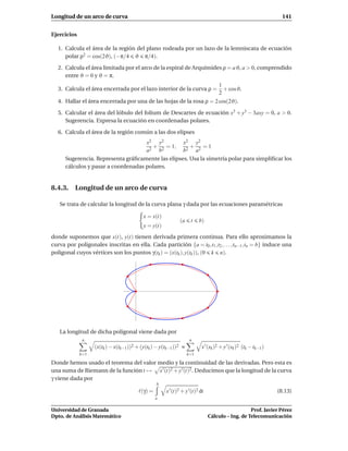 Longitud de un arco de curva                                                                                          141


Ejercicios

  1. Calcula el área de la región del plano rodeada por un lazo de la lemniscata de ecuación
     polar ρ2 = cos(2ϑ), (−π/4 ϑ π/4).

  2. Calcula el área limitada por el arco de la espiral de Arquímides ρ = a ϑ, a > 0, comprendido
     entre ϑ = 0 y ϑ = π.
                                                                    1
  3. Calcula el área encerrada por el lazo interior de la curva ρ =   + cosϑ.
                                                                    2
  4. Hallar el área encerrada por una de las hojas de la rosa ρ = 2 cos(2ϑ).

  5. Calcular el área del lóbulo del folium de Descartes de ecuación x3 + y3 − 3axy = 0, a > 0.
     Sugerencia. Expresa la ecuación en coordenadas polares.

  6. Calcula el área de la región común a las dos elipses
                                     x2 y2         x2 y2
                                        + 2 = 1,      +    =1
                                     a2 b          b2 a2
      Sugerencia. Representa gráﬁcamente las elipses. Usa la simetría polar para simpliﬁcar los
      cálculos y pasar a coordenadas polares.


8.4.3. Longitud de un arco de curva

   Se trata de calcular la longitud de la curva plana γ dada por las ecuaciones paramétricas

                                            x = x(t)
                                                                 (a    t    b)
                                            y = y(t)
donde suponemos que x(t), y(t) tienen derivada primera continua. Para ello aproximamos la
curva por poligonales inscritas en ella. Cada partición {a = t0 ,t1 ,t2 , . . . ,tn−1 ,tn = b} induce una
poligonal cuyos vértices son los puntos γ(tk ) = (x(tk ), y(tk )), (0 k n).




   La longitud de dicha poligonal viene dada por
              n                                                        n
                   (x(tk ) − x(tk−1 ))2 + (y(tk ) − y(tk−1 ))2   ≈           x ′ (sk )2 + y ′ (sk )2 (tk − tk−1 )
             k=1                                                      k=1

Donde hemos usado el teorema del valor medio y la continuidad de las derivadas. Pero esta es
una suma de Riemann de la función t → x ′ (t)2 + y ′(t)2 . Deducimos que la longitud de la curva
γ viene dada por
                                                  b
                                         ℓ(γ) =        x ′ (t)2 + y ′(t)2 dt                                        (8.13)
                                                  a

Universidad de Granada                                                                              Prof. Javier Pérez
Dpto. de Análisis Matemático                                                     Cálculo – Ing. de Telecomunicación
 