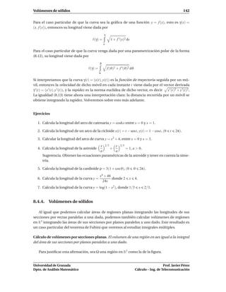 Volúmenes de sólidos                                                                                             142


Para el caso particular de que la curva sea la gráﬁca de una función y = f (x), esto es γ(x) =
(x, f (x)), entonces su longitud viene dada por
                                                    b
                                          ℓ(γ) =          1 + f ′ (x)2 dx
                                                    a

Para el caso particular de que la curva venga dada por una parametrización polar de la forma
(8.12), su longitud viene dada por
                                                β
                                       ℓ(γ) =           f (ϑ)2 + f ′ (ϑ)2 dϑ
                                                α

Si interpretamos que la curva γ(t) = (x(t), y(t)) es la función de trayectoria seguida por un mó-
vil, entonces la velocidad de dicho móvil en cada instante t viene dada por el vector derivada
γ ′ (t) = (x ′ (t), y ′ (t)), y la rapidez es la norma euclídea de dicho vector, es decir x ′ (t)2 + y ′ (t)2 .
La igualdad (8.13) tiene ahora una interpretación clara: la distancia recorrida por un móvil se
obtiene integrando la rapidez. Volveremos sobre esto más adelante.


Ejercicios

   1. Calcula la longitud del arco de catenaria y = cosh x entre x = 0 y x = 1.

   2. Calcula la longitud de un arco de la cicloide x(t) = t − sent, y(t) = 1 − cost, (0              t   2π).

   3. Calcular la longitud del arco de curva y = x2 + 4, entre x = 0 y x = 3.
                                        x 2/3   y 2/3
   4. Calcula la longitud de la astroide      +       = 1, a > 0.
                                        a       a
      Sugerencia. Obtener las ecuaciones paramétricas de la astroide y tener en cuenta la sime-
      tría.

   5. Calcula la longitud de la cardioide ρ = 3(1 + cosϑ), (0               ϑ       2π).
                                                x4 + 48
   6. Calcula la longitud de la curva y =               donde 2         x      4.
                                                  24x
   7. Calcula la longitud de la curva y = log(1 − x2 ), donde 1/3                   x   2/3.


8.4.4. Volúmenes de sólidos

   Al igual que podemos calcular áreas de regiones planas integrando las longitudes de sus
secciones por rectas paralelas a una dada, podemos también calcular volúmenes de regiones
en R3 integrando las áreas de sus secciones por planos paralelos a uno dado. Este resultado es
un caso particular del teorema de Fubini que veremos al estudiar integrales múltiples.

Cálculo de volúmenes por secciones planas. El volumen de una región en aes igual a la integral
del área de sus secciones por planos paralelos a uno dado.

   Para justiﬁcar esta aﬁrmación, sea Ω una región en R3 como la de la ﬁgura.


Universidad de Granada                                                                            Prof. Javier Pérez
Dpto. de Análisis Matemático                                                   Cálculo – Ing. de Telecomunicación
 