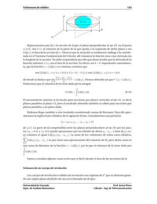 Volúmenes de sólidos                                                                                                 143


                                           Z


                                                                    x

                                                                                              X
                                               a                              x           b


                              Y



     Representemos por Ω(x) la sección de Ω por el plano perpendicular al eje OX en el punto
(x, 0, 0). Sea V (x) el volumen de la parte de Ω que queda a la izquierda de dicho plano y sea
λ(Ω(x)) el área de la sección Ω(x). Observa que la situación es totalmente análoga a la conside-
rada en el Teorema Fundamental del Cálculo: allí teníamos la función área cuya derivada era
la longitud de la sección. No debe sorprenderte por ello que ahora resulte que la derivada de la
función volumen, V (x), sea el área de la sección. En efecto, sea h > 0. Suponiendo, naturalmen-
te, que la función x → λ(Ω(x)) es continua, tenemos que

               m´n {λ(Ω(t)) : x
                ı                 t   x + h}h      V (x + h) − V(x)       m´ x {λ(Ω(t)) : x
                                                                           a                      t   x + h}h

                         V (x + h) − V(x)
de donde se deduce que l´m
                        ı                 = λ(Ω(x)). Hemos obtenido así que V ′ (x) = λ(Ω(x)).
                              h→0h
Deducimos que el volumen de Ω viene dado por la integral
                                                            b
                                               Vol(Ω) =         λ(Ω(x)) dx                                         (8.14)
                                                           a

El razonamiento anterior se ha hecho para secciones por planos verticales al eje OX, es decir
planos paralelos al plano Y Z; pero el resultado obtenido también es válido para secciones por
planos paralelos a un plano dado.

   Podemos llegar también a este resultado considerando sumas de Riemann. Para ello apro-
ximamos la región Ω por cilindros de la siguiente forma. Consideremos una partición

                                        {a = x0 , x1 , x2 , . . . , xn−1 , xn = b}

de [a, b]. La parte de Ω comprendida entre los planos perpendiculares al eje OX por los pun-
tos (xk−1 , 0, 0) y (xk , 0, 0) puede aproximarse por un cilindro de altura xk − xk−1 y base Ω(xk ) cu-
yo volumen es igual λ(Ω(xk ))(xk − xk−1 ). La suma de los volúmenes de todos estos cilindros,
    n
        λ(Ω(xk ))(xk − xk−1 ) es por tanto una aproximación del volumen de Ω, pero dicha suma es
k=1
una suma de Riemann de la función x → λ(Ω(x)), por lo que el volumen de Ω viene dado por
b
    λ(Ω(x)) dx .
a

        Vamos a estudiar algunos casos en los que es fácil calcular el área de las secciones de Ω.


Volumen de un cuerpo de revolución

   Los cuerpos de revolución o sólidos de revolución son regiones de R3 que se obtienen giran-
do una región plana alrededor de una recta llamada eje de giro.

Universidad de Granada                                                                                  Prof. Javier Pérez
Dpto. de Análisis Matemático                                                         Cálculo – Ing. de Telecomunicación
 