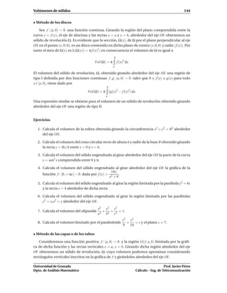 Volúmenes de sólidos                                                                                 144


• Método de los discos

    Sea f : [a, b] → R una función continua. Girando la región del plano comprendida entre la
curva y = f (x), el eje de abscisas y las rectas x = a y x = b, alrededor del eje OX obtenemos un
sólido de revolución Ω. Es evidente que la sección, Ω(x), de Ω por el plano perpendicular al eje
OX en el punto (x, 0, 0), es un disco contenido en dicho plano de centro (x, 0, 0) y radio | f (x)|. Por
tanto el área de Ω(x) es λ(Ω(x)) = π f (x)2 ; en consecuencia el volumen de Ω es igual a
                                                     b
                                        Vol(Ω) = π       f (x)2 dx
                                                     a

El volumen del sólido de revolución, Ω, obtenido girando alrededor del eje OX una región de
tipo I deﬁnida por dos funciones continuas f , g : [a, b] → R tales que 0 f (x) g(x) para todo
x ∈ [a, b], viene dado por
                                                b
                                   Vol(Ω) = π (g(x)2 − f (x)2 ) dx
                                                a

Una expresión similar se obtiene para el volumen de un sólido de revolución obtenido girando
alrededor del eje OY una región de tipo II.


Ejercicios

  1. Calcula el volumen de la esfera obtenida girando la circunferencia x2 + y2 = R2 alrededor
     del eje OX.

  2. Calcula el volumen del cono circular recto de altura h y radio de la base R obtenido girando
     la recta y = Rx/h entre x = 0 y x = h.

  3. Calcula el volumen del sólido engendrado al girar alrededor del eje OX la parte de la curva
     y = sen2 x comprendida entre 0 y π.

  4. Calcula el volumen del sólido engendrado al girar alrededor del eje OX la gráﬁca de la
                                             18x
     función f : [0, +∞[→ R dada por f (x) = 2   .
                                            x +9
  5. Calcula el volumen del sólido engendrado al girar la región limitada por la parábola y2 = 4x
     y la recta x = 4 alrededor de dicha recta.

  6. Calcula el volumen del sólido engendrado al girar la región limitada por las parábolas
     y2 = x,x2 = y alrededor del eje OX.
                                          x2 y2 z2
  7. Calcula el volumen del elipsoide        + + = 1.
                                          a 2 b 2 c2
                                                             x2 y2
  8. Calcula el volumen limitado por el paraboloide            +   = z y el plano z = 7.
                                                             9 16

• Método de las capas o de los tubos

   Consideremos una función positiva f : [a, b] → R y la región G( f , a, b) limitada por la gráﬁ-
ca de dicha función y las rectas verticales x = a, x = b. Girando dicha región alrededor del eje
OY obtenemos un sólido de revolución, Ω, cuyo volumen podemos aproximar considerando
rectángulos verticales inscritos en la gráﬁca de f y girándolos alrededor del eje OY .

Universidad de Granada                                                                  Prof. Javier Pérez
Dpto. de Análisis Matemático                                         Cálculo – Ing. de Telecomunicación
 