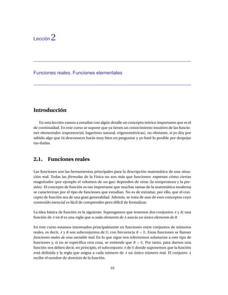 Lección   2


Funciones reales. Funciones elementales




Introducción

    En esta lección vamos a estudiar con algún detalle un concepto teórico importante que es el
de continuidad. En este curso se supone que ya tienes un conocimiento intuitivo de las funcio-
nes elementales (exponencial, logaritmo natural, trigonométricas), no obstante, si yo doy por
sabido algo que tú desconoces harás muy bien en preguntar y yo haré lo posible por despejar
tus dudas.



2.1. Funciones reales

Las funciones son las herramientas principales para la descripción matemática de una situa-
ción real. Todas las fórmulas de la Física no son más que funciones: expresan cómo ciertas
magnitudes (por ejemplo el volumen de un gas) dependen de otras (la temperatura y la pre-
sión). El concepto de función es tan importante que muchas ramas de la matemática moderna
se caracterizan por el tipo de funciones que estudian. No es de extrañar, por ello, que el con-
cepto de función sea de una gran generalidad. Además, se trata de uno de esos conceptos cuyo
contenido esencial es fácil de comprender pero difícil de formalizar.

La idea básica de función es la siguiente. Supongamos que tenemos dos conjuntos A y B; una
función de A en B es una regla que a cada elemento de A asocia un único elemento de B.

En este curso estamos interesados principalmente en funciones entre conjuntos de números
reales, es decir, A y B son subconjuntos de R; con frecuencia B = R. Estas funciones se llaman
funciones reales de una variable real. En lo que sigue nos referiremos solamente a este tipo de
funciones y, si no se especiﬁca otra cosa, se entiende que B = R. Por tanto, para darnos una
función nos deben decir, en principio, el subconjunto A de R donde suponemos que la función
está deﬁnida y la regla que asigna a cada número de A un único número real. El conjunto A
recibe el nombre de dominio de la función.

                                              10
 